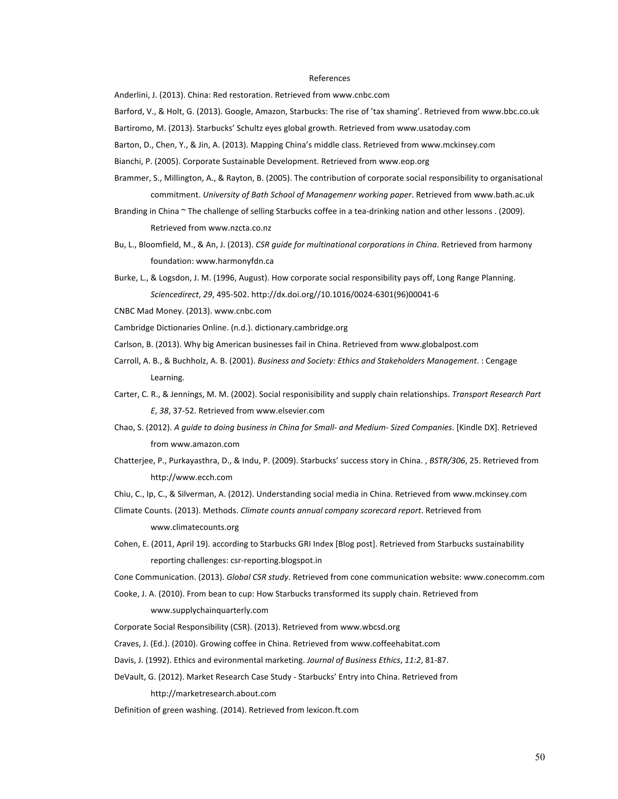 50 
References 
Anderlini, 
J. 
(2013). 
China: 
Red 
restoration. 
Retrieved 
from 
www.cnbc.com 
Barford, 
V., 
& 
Holt, 
G. 
(2013). 
Google, 
Amazon, 
Starbucks: 
The 
rise 
of 
’tax 
shaming’. 
Retrieved 
from 
www.bbc.co.uk 
Bartiromo, 
M. 
(2013). 
Starbucks’ 
Schultz 
eyes 
global 
growth. 
Retrieved 
from 
www.usatoday.com 
Barton, 
D., 
Chen, 
Y., 
& 
Jin, 
A. 
(2013). 
Mapping 
China’s 
middle 
class. 
Retrieved 
from 
www.mckinsey.com 
Bianchi, 
P. 
(2005). 
Corporate 
Sustainable 
Development. 
Retrieved 
from 
www.eop.org 
Brammer, 
S., 
Millington, 
A., 
& 
Rayton, 
B. 
(2005). 
The 
contribution 
of 
corporate 
social 
responsibility 
to 
organisational 
commitment. 
University 
of 
Bath 
School 
of 
Managemenr 
working 
paper. 
Retrieved 
from 
www.bath.ac.uk 
Branding 
in 
China 
~ 
The 
challenge 
of 
selling 
Starbucks 
coffee 
in 
a 
tea-­‐drinking 
nation 
and 
other 
lessons 
. 
(2009). 
Retrieved 
from 
www.nzcta.co.nz 
Bu, 
L., 
Bloomfield, 
M., 
& 
An, 
J. 
(2013). 
CSR 
guide 
for 
multinational 
corporations 
in 
China. 
Retrieved 
from 
harmony 
foundation: 
www.harmonyfdn.ca 
Burke, 
L., 
& 
Logsdon, 
J. 
M. 
(1996, 
August). 
How 
corporate 
social 
responsibility 
pays 
off, 
Long 
Range 
Planning. 
Sciencedirect, 
29, 
495-­‐502. 
http://dx.doi.org//10.1016/0024-­‐6301(96)00041-­‐6 
CNBC 
Mad 
Money. 
(2013). 
www.cnbc.com 
Cambridge 
Dictionaries 
Online. 
(n.d.). 
dictionary.cambridge.org 
Carlson, 
B. 
(2013). 
Why 
big 
American 
businesses 
fail 
in 
China. 
Retrieved 
from 
www.globalpost.com 
Carroll, 
A. 
B., 
& 
Buchholz, 
A. 
B. 
(2001). 
Business 
and 
Society: 
Ethics 
and 
Stakeholders 
Management. 
: 
Cengage 
Learning. 
Carter, 
C. 
R., 
& 
Jennings, 
M. 
M. 
(2002). 
Social 
responisibility 
and 
supply 
chain 
relationships. 
Transport 
Research 
Part 
E, 
38, 
37-­‐52. 
Retrieved 
from 
www.elsevier.com 
Chao, 
S. 
(2012). 
A 
guide 
to 
doing 
business 
in 
China 
for 
Small-­‐ 
and 
Medium-­‐ 
Sized 
Companies. 
[Kindle 
DX]. 
Retrieved 
from 
www.amazon.com 
Chatterjee, 
P., 
Purkayasthra, 
D., 
& 
Indu, 
P. 
(2009). 
Starbucks’ 
success 
story 
in 
China. 
, 
BSTR/306, 
25. 
Retrieved 
from 
http://www.ecch.com 
Chiu, 
C., 
Ip, 
C., 
& 
Silverman, 
A. 
(2012). 
Understanding 
social 
media 
in 
China. 
Retrieved 
from 
www.mckinsey.com 
Climate 
Counts. 
(2013). 
Methods. 
Climate 
counts 
annual 
company 
scorecard 
report. 
Retrieved 
from 
www.climatecounts.org 
Cohen, 
E. 
(2011, 
April 
19). 
according 
to 
Starbucks 
GRI 
Index 
[Blog 
post]. 
Retrieved 
from 
Starbucks 
sustainability 
reporting 
challenges: 
csr-­‐reporting.blogspot.in 
Cone 
Communication. 
(2013). 
Global 
CSR 
study. 
Retrieved 
from 
cone 
communication 
website: 
www.conecomm.com 
Cooke, 
J. 
A. 
(2010). 
From 
bean 
to 
cup: 
How 
Starbucks 
transformed 
its 
supply 
chain. 
Retrieved 
from 
www.supplychainquarterly.com 
Corporate 
Social 
Responsibility 
(CSR). 
(2013). 
Retrieved 
from 
www.wbcsd.org 
Craves, 
J. 
(Ed.). 
(2010). 
Growing 
coffee 
in 
China. 
Retrieved 
from 
www.coffeehabitat.com 
Davis, 
J. 
(1992). 
Ethics 
and 
evironmental 
marketing. 
Journal 
of 
Business 
Ethics, 
11:2, 
81-­‐87. 
DeVault, 
G. 
(2012). 
Market 
Research 
Case 
Study 
-­‐ 
Starbucks’ 
Entry 
into 
China. 
Retrieved 
from 
http://marketresearch.about.com 
Definition 
of 
green 
washing. 
(2014). 
Retrieved 
from 
lexicon.ft.com 
 