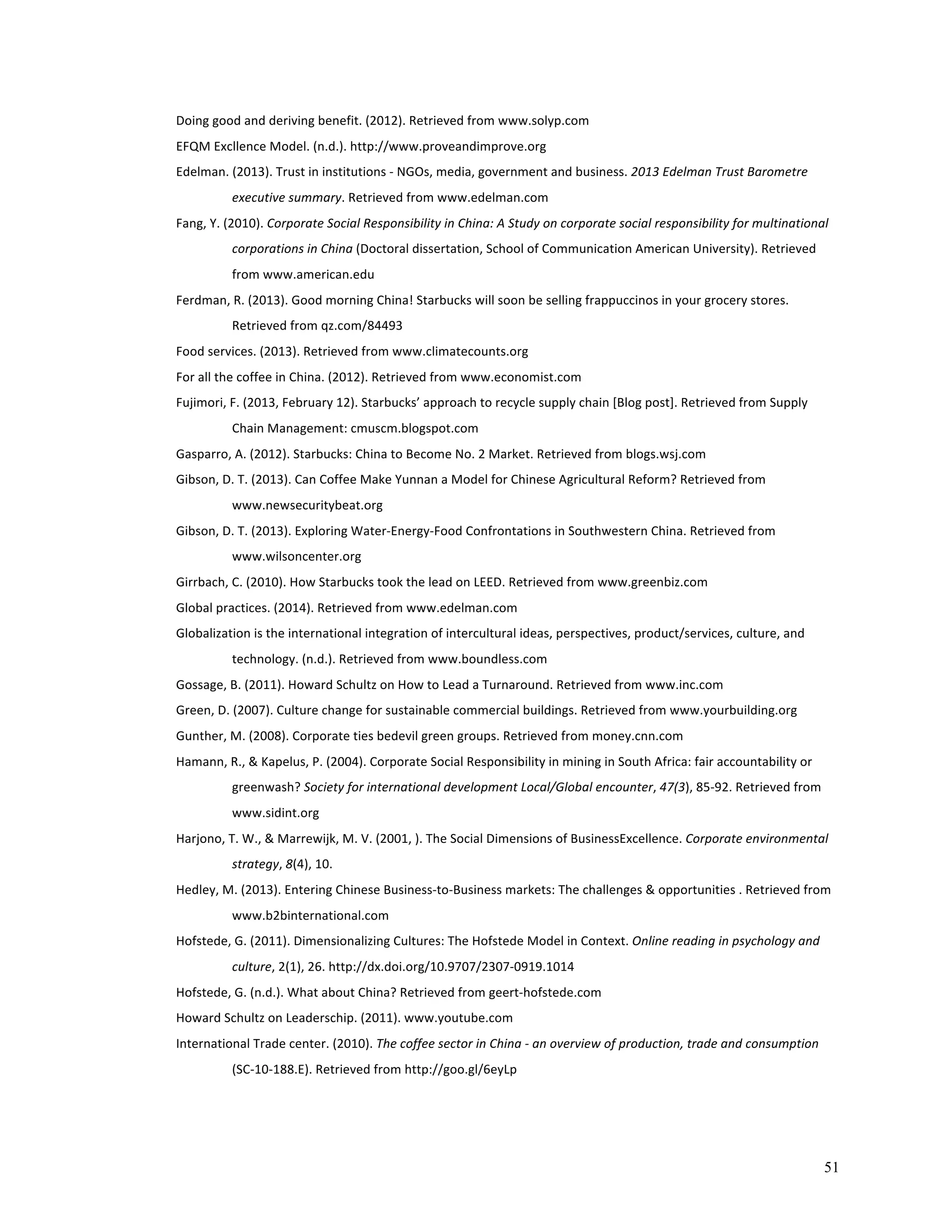 51 
Doing 
good 
and 
deriving 
benefit. 
(2012). 
Retrieved 
from 
www.solyp.com 
EFQM 
Excllence 
Model. 
(n.d.). 
http://www.proveandimprove.org 
Edelman. 
(2013). 
Trust 
in 
institutions 
-­‐ 
NGOs, 
media, 
government 
and 
business. 
2013 
Edelman 
Trust 
Barometre 
executive 
summary. 
Retrieved 
from 
www.edelman.com 
Fang, 
Y. 
(2010). 
Corporate 
Social 
Responsibility 
in 
China: 
A 
Study 
on 
corporate 
social 
responsibility 
for 
multinational 
corporations 
in 
China 
(Doctoral 
dissertation, 
School 
of 
Communication 
American 
University). 
Retrieved 
from 
www.american.edu 
Ferdman, 
R. 
(2013). 
Good 
morning 
China! 
Starbucks 
will 
soon 
be 
selling 
frappuccinos 
in 
your 
grocery 
stores. 
Retrieved 
from 
qz.com/84493 
Food 
services. 
(2013). 
Retrieved 
from 
www.climatecounts.org 
For 
all 
the 
coffee 
in 
China. 
(2012). 
Retrieved 
from 
www.economist.com 
Fujimori, 
F. 
(2013, 
February 
12). 
Starbucks’ 
approach 
to 
recycle 
supply 
chain 
[Blog 
post]. 
Retrieved 
from 
Supply 
Chain 
Management: 
cmuscm.blogspot.com 
Gasparro, 
A. 
(2012). 
Starbucks: 
China 
to 
Become 
No. 
2 
Market. 
Retrieved 
from 
blogs.wsj.com 
Gibson, 
D. 
T. 
(2013). 
Can 
Coffee 
Make 
Yunnan 
a 
Model 
for 
Chinese 
Agricultural 
Reform? 
Retrieved 
from 
www.newsecuritybeat.org 
Gibson, 
D. 
T. 
(2013). 
Exploring 
Water-­‐Energy-­‐Food 
Confrontations 
in 
Southwestern 
China. 
Retrieved 
from 
www.wilsoncenter.org 
Girrbach, 
C. 
(2010). 
How 
Starbucks 
took 
the 
lead 
on 
LEED. 
Retrieved 
from 
www.greenbiz.com 
Global 
practices. 
(2014). 
Retrieved 
from 
www.edelman.com 
Globalization 
is 
the 
international 
integration 
of 
intercultural 
ideas, 
perspectives, 
product/services, 
culture, 
and 
technology. 
(n.d.). 
Retrieved 
from 
www.boundless.com 
Gossage, 
B. 
(2011). 
Howard 
Schultz 
on 
How 
to 
Lead 
a 
Turnaround. 
Retrieved 
from 
www.inc.com 
Green, 
D. 
(2007). 
Culture 
change 
for 
sustainable 
commercial 
buildings. 
Retrieved 
from 
www.yourbuilding.org 
Gunther, 
M. 
(2008). 
Corporate 
ties 
bedevil 
green 
groups. 
Retrieved 
from 
money.cnn.com 
Hamann, 
R., 
& 
Kapelus, 
P. 
(2004). 
Corporate 
Social 
Responsibility 
in 
mining 
in 
South 
Africa: 
fair 
accountability 
or 
greenwash? 
Society 
for 
international 
development 
Local/Global 
encounter, 
47(3), 
85-­‐92. 
Retrieved 
from 
www.sidint.org 
Harjono, 
T. 
W., 
& 
Marrewijk, 
M. 
V. 
(2001, 
). 
The 
Social 
Dimensions 
of 
BusinessExcellence. 
Corporate 
environmental 
strategy, 
8(4), 
10. 
Hedley, 
M. 
(2013). 
Entering 
Chinese 
Business-­‐to-­‐Business 
markets: 
The 
challenges 
& 
opportunities 
. 
Retrieved 
from 
www.b2binternational.com 
Hofstede, 
G. 
(2011). 
Dimensionalizing 
Cultures: 
The 
Hofstede 
Model 
in 
Context. 
Online 
reading 
in 
psychology 
and 
culture, 
2(1), 
26. 
http://dx.doi.org/10.9707/2307-­‐0919.1014 
Hofstede, 
G. 
(n.d.). 
What 
about 
China? 
Retrieved 
from 
geert-­‐hofstede.com 
Howard 
Schultz 
on 
Leaderschip. 
(2011). 
www.youtube.com 
International 
Trade 
center. 
(2010). 
The 
coffee 
sector 
in 
China 
-­‐ 
an 
overview 
of 
production, 
trade 
and 
consumption 
(SC-­‐10-­‐188.E). 
Retrieved 
from 
http://goo.gl/6eyLp 
 