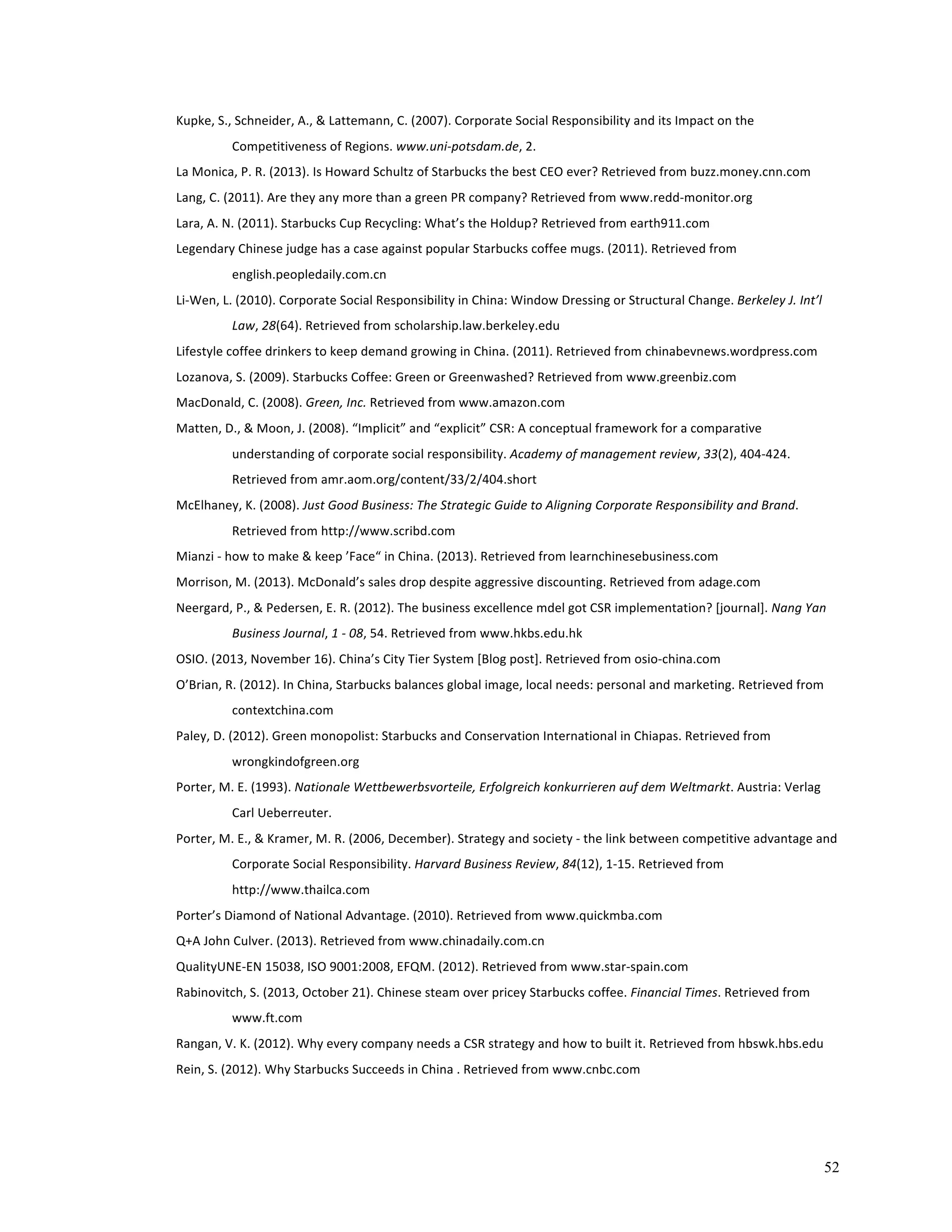 52 
Kupke, 
S., 
Schneider, 
A., 
& 
Lattemann, 
C. 
(2007). 
Corporate 
Social 
Responsibility 
and 
its 
Impact 
on 
the 
Competitiveness 
of 
Regions. 
www.uni-­‐potsdam.de, 
2. 
La 
Monica, 
P. 
R. 
(2013). 
Is 
Howard 
Schultz 
of 
Starbucks 
the 
best 
CEO 
ever? 
Retrieved 
from 
buzz.money.cnn.com 
Lang, 
C. 
(2011). 
Are 
they 
any 
more 
than 
a 
green 
PR 
company? 
Retrieved 
from 
www.redd-­‐monitor.org 
Lara, 
A. 
N. 
(2011). 
Starbucks 
Cup 
Recycling: 
What’s 
the 
Holdup? 
Retrieved 
from 
earth911.com 
Legendary 
Chinese 
judge 
has 
a 
case 
against 
popular 
Starbucks 
coffee 
mugs. 
(2011). 
Retrieved 
from 
english.peopledaily.com.cn 
Li-­‐Wen, 
L. 
(2010). 
Corporate 
Social 
Responsibility 
in 
China: 
Window 
Dressing 
or 
Structural 
Change. 
Berkeley 
J. 
Int’l 
Law, 
28(64). 
Retrieved 
from 
scholarship.law.berkeley.edu 
Lifestyle 
coffee 
drinkers 
to 
keep 
demand 
growing 
in 
China. 
(2011). 
Retrieved 
from 
chinabevnews.wordpress.com 
Lozanova, 
S. 
(2009). 
Starbucks 
Coffee: 
Green 
or 
Greenwashed? 
Retrieved 
from 
www.greenbiz.com 
MacDonald, 
C. 
(2008). 
Green, 
Inc. 
Retrieved 
from 
www.amazon.com 
Matten, 
D., 
& 
Moon, 
J. 
(2008). 
“Implicit” 
and 
“explicit” 
CSR: 
A 
conceptual 
framework 
for 
a 
comparative 
understanding 
of 
corporate 
social 
responsibility. 
Academy 
of 
management 
review, 
33(2), 
404-­‐424. 
Retrieved 
from 
amr.aom.org/content/33/2/404.short 
McElhaney, 
K. 
(2008). 
Just 
Good 
Business: 
The 
Strategic 
Guide 
to 
Aligning 
Corporate 
Responsibility 
and 
Brand. 
Retrieved 
from 
http://www.scribd.com 
Mianzi 
-­‐ 
how 
to 
make 
& 
keep 
’Face“ 
in 
China. 
(2013). 
Retrieved 
from 
learnchinesebusiness.com 
Morrison, 
M. 
(2013). 
McDonald’s 
sales 
drop 
despite 
aggressive 
discounting. 
Retrieved 
from 
adage.com 
Neergard, 
P., 
& 
Pedersen, 
E. 
R. 
(2012). 
The 
business 
excellence 
mdel 
got 
CSR 
implementation? 
[journal]. 
Nang 
Yan 
Business 
Journal, 
1 
-­‐ 
08, 
54. 
Retrieved 
from 
www.hkbs.edu.hk 
OSIO. 
(2013, 
November 
16). 
China’s 
City 
Tier 
System 
[Blog 
post]. 
Retrieved 
from 
osio-­‐china.com 
O’Brian, 
R. 
(2012). 
In 
China, 
Starbucks 
balances 
global 
image, 
local 
needs: 
personal 
and 
marketing. 
Retrieved 
from 
contextchina.com 
Paley, 
D. 
(2012). 
Green 
monopolist: 
Starbucks 
and 
Conservation 
International 
in 
Chiapas. 
Retrieved 
from 
wrongkindofgreen.org 
Porter, 
M. 
E. 
(1993). 
Nationale 
Wettbewerbsvorteile, 
Erfolgreich 
konkurrieren 
auf 
dem 
Weltmarkt. 
Austria: 
Verlag 
Carl 
Ueberreuter. 
Porter, 
M. 
E., 
& 
Kramer, 
M. 
R. 
(2006, 
December). 
Strategy 
and 
society 
-­‐ 
the 
link 
between 
competitive 
advantage 
and 
Corporate 
Social 
Responsibility. 
Harvard 
Business 
Review, 
84(12), 
1-­‐15. 
Retrieved 
from 
http://www.thailca.com 
Porter’s 
Diamond 
of 
National 
Advantage. 
(2010). 
Retrieved 
from 
www.quickmba.com 
Q+A 
John 
Culver. 
(2013). 
Retrieved 
from 
www.chinadaily.com.cn 
QualityUNE-­‐EN 
15038, 
ISO 
9001:2008, 
EFQM. 
(2012). 
Retrieved 
from 
www.star-­‐spain.com 
Rabinovitch, 
S. 
(2013, 
October 
21). 
Chinese 
steam 
over 
pricey 
Starbucks 
coffee. 
Financial 
Times. 
Retrieved 
from 
www.ft.com 
Rangan, 
V. 
K. 
(2012). 
Why 
every 
company 
needs 
a 
CSR 
strategy 
and 
how 
to 
built 
it. 
Retrieved 
from 
hbswk.hbs.edu 
Rein, 
S. 
(2012). 
Why 
Starbucks 
Succeeds 
in 
China 
. 
Retrieved 
from 
www.cnbc.com 
 