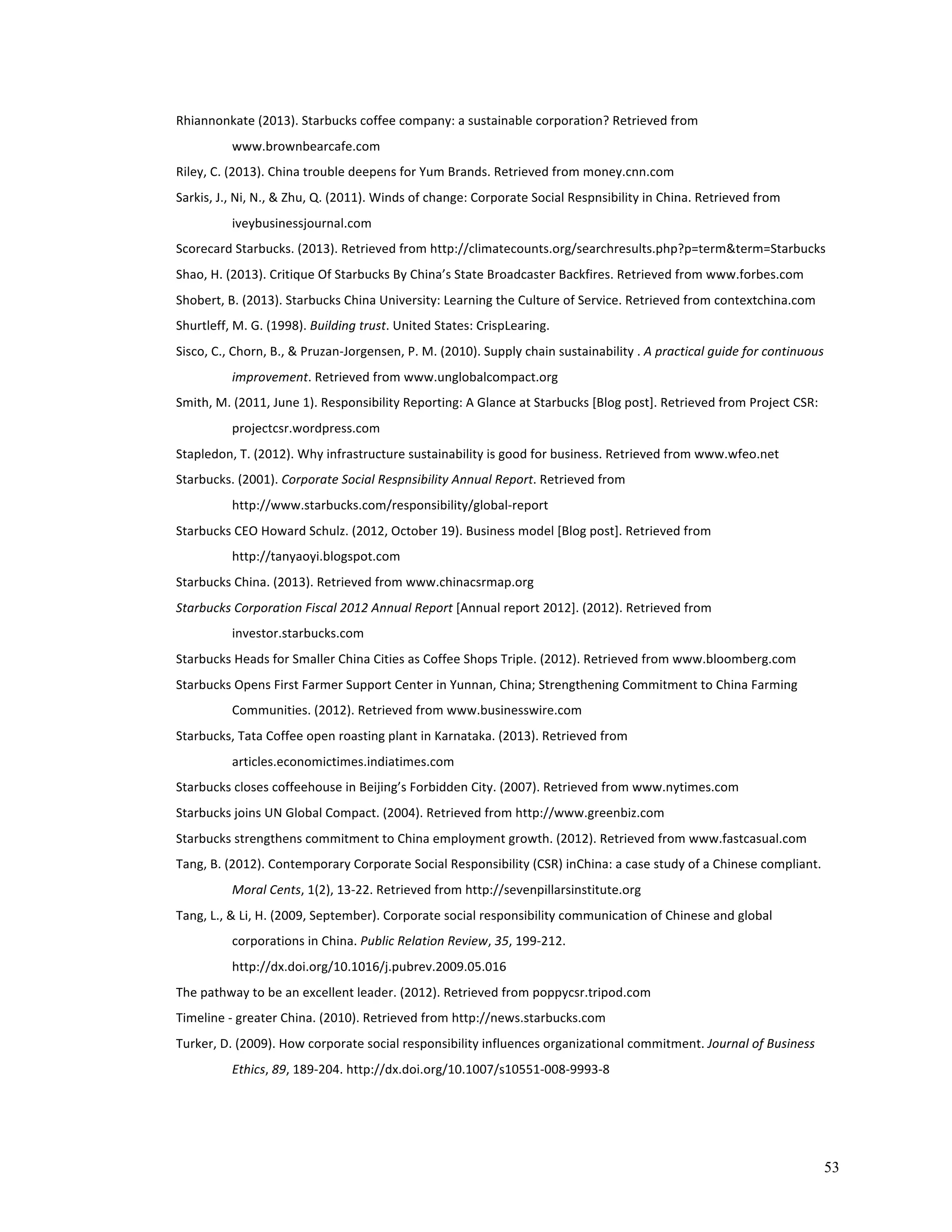 53 
Rhiannonkate 
(2013). 
Starbucks 
coffee 
company: 
a 
sustainable 
corporation? 
Retrieved 
from 
www.brownbearcafe.com 
Riley, 
C. 
(2013). 
China 
trouble 
deepens 
for 
Yum 
Brands. 
Retrieved 
from 
money.cnn.com 
Sarkis, 
J., 
Ni, 
N., 
& 
Zhu, 
Q. 
(2011). 
Winds 
of 
change: 
Corporate 
Social 
Respnsibility 
in 
China. 
Retrieved 
from 
iveybusinessjournal.com 
Scorecard 
Starbucks. 
(2013). 
Retrieved 
from 
http://climatecounts.org/searchresults.php?p=term&term=Starbucks 
Shao, 
H. 
(2013). 
Critique 
Of 
Starbucks 
By 
China’s 
State 
Broadcaster 
Backfires. 
Retrieved 
from 
www.forbes.com 
Shobert, 
B. 
(2013). 
Starbucks 
China 
University: 
Learning 
the 
Culture 
of 
Service. 
Retrieved 
from 
contextchina.com 
Shurtleff, 
M. 
G. 
(1998). 
Building 
trust. 
United 
States: 
CrispLearing. 
Sisco, 
C., 
Chorn, 
B., 
& 
Pruzan-­‐Jorgensen, 
P. 
M. 
(2010). 
Supply 
chain 
sustainability 
. 
A 
practical 
guide 
for 
continuous 
improvement. 
Retrieved 
from 
www.unglobalcompact.org 
Smith, 
M. 
(2011, 
June 
1). 
Responsibility 
Reporting: 
A 
Glance 
at 
Starbucks 
[Blog 
post]. 
Retrieved 
from 
Project 
CSR: 
projectcsr.wordpress.com 
Stapledon, 
T. 
(2012). 
Why 
infrastructure 
sustainability 
is 
good 
for 
business. 
Retrieved 
from 
www.wfeo.net 
Starbucks. 
(2001). 
Corporate 
Social 
Respnsibility 
Annual 
Report. 
Retrieved 
from 
http://www.starbucks.com/responsibility/global-­‐report 
Starbucks 
CEO 
Howard 
Schulz. 
(2012, 
October 
19). 
Business 
model 
[Blog 
post]. 
Retrieved 
from 
http://tanyaoyi.blogspot.com 
Starbucks 
China. 
(2013). 
Retrieved 
from 
www.chinacsrmap.org 
Starbucks 
Corporation 
Fiscal 
2012 
Annual 
Report 
[Annual 
report 
2012]. 
(2012). 
Retrieved 
from 
investor.starbucks.com 
Starbucks 
Heads 
for 
Smaller 
China 
Cities 
as 
Coffee 
Shops 
Triple. 
(2012). 
Retrieved 
from 
www.bloomberg.com 
Starbucks 
Opens 
First 
Farmer 
Support 
Center 
in 
Yunnan, 
China; 
Strengthening 
Commitment 
to 
China 
Farming 
Communities. 
(2012). 
Retrieved 
from 
www.businesswire.com 
Starbucks, 
Tata 
Coffee 
open 
roasting 
plant 
in 
Karnataka. 
(2013). 
Retrieved 
from 
articles.economictimes.indiatimes.com 
Starbucks 
closes 
coffeehouse 
in 
Beijing’s 
Forbidden 
City. 
(2007). 
Retrieved 
from 
www.nytimes.com 
Starbucks 
joins 
UN 
Global 
Compact. 
(2004). 
Retrieved 
from 
http://www.greenbiz.com 
Starbucks 
strengthens 
commitment 
to 
China 
employment 
growth. 
(2012). 
Retrieved 
from 
www.fastcasual.com 
Tang, 
B. 
(2012). 
Contemporary 
Corporate 
Social 
Responsibility 
(CSR) 
inChina: 
a 
case 
study 
of 
a 
Chinese 
compliant. 
Moral 
Cents, 
1(2), 
13-­‐22. 
Retrieved 
from 
http://sevenpillarsinstitute.org 
Tang, 
L., 
& 
Li, 
H. 
(2009, 
September). 
Corporate 
social 
responsibility 
communication 
of 
Chinese 
and 
global 
corporations 
in 
China. 
Public 
Relation 
Review, 
35, 
199-­‐212. 
http://dx.doi.org/10.1016/j.pubrev.2009.05.016 
The 
pathway 
to 
be 
an 
excellent 
leader. 
(2012). 
Retrieved 
from 
poppycsr.tripod.com 
Timeline 
-­‐ 
greater 
China. 
(2010). 
Retrieved 
from 
http://news.starbucks.com 
Turker, 
D. 
(2009). 
How 
corporate 
social 
responsibility 
influences 
organizational 
commitment. 
Journal 
of 
Business 
Ethics, 
89, 
189-­‐204. 
http://dx.doi.org/10.1007/s10551-­‐008-­‐9993-­‐8 
 