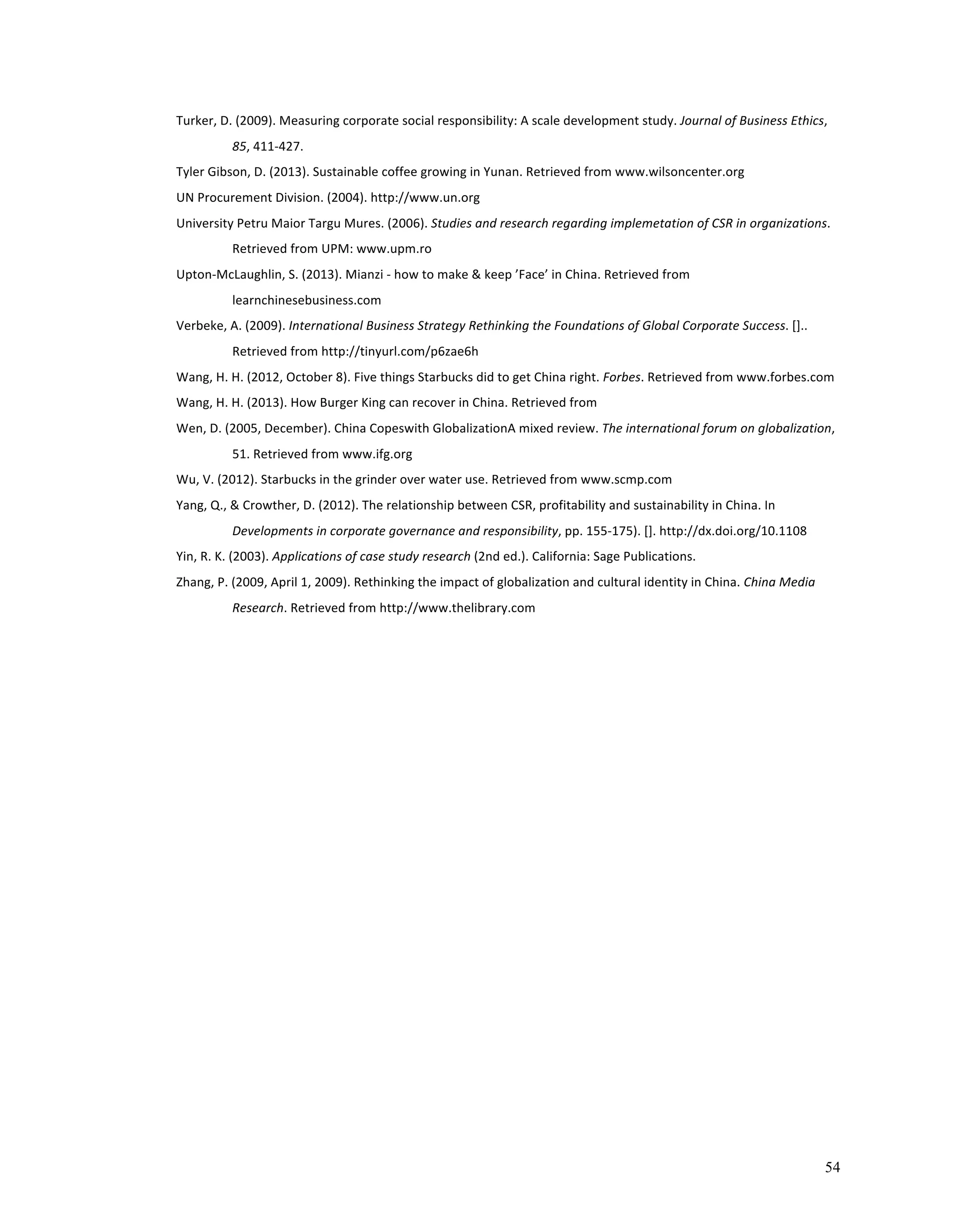 54 
Turker, 
D. 
(2009). 
Measuring 
corporate 
social 
responsibility: 
A 
scale 
development 
study. 
Journal 
of 
Business 
Ethics, 
85, 
411-­‐427. 
Tyler 
Gibson, 
D. 
(2013). 
Sustainable 
coffee 
growing 
in 
Yunan. 
Retrieved 
from 
www.wilsoncenter.org 
UN 
Procurement 
Division. 
(2004). 
http://www.un.org 
University 
Petru 
Maior 
Targu 
Mures. 
(2006). 
Studies 
and 
research 
regarding 
implemetation 
of 
CSR 
in 
organizations. 
Retrieved 
from 
UPM: 
www.upm.ro 
Upton-­‐McLaughlin, 
S. 
(2013). 
Mianzi 
-­‐ 
how 
to 
make 
& 
keep 
’Face’ 
in 
China. 
Retrieved 
from 
learnchinesebusiness.com 
Verbeke, 
A. 
(2009). 
International 
Business 
Strategy 
Rethinking 
the 
Foundations 
of 
Global 
Corporate 
Success. 
[].. 
Retrieved 
from 
http://tinyurl.com/p6zae6h 
Wang, 
H. 
H. 
(2012, 
October 
8). 
Five 
things 
Starbucks 
did 
to 
get 
China 
right. 
Forbes. 
Retrieved 
from 
www.forbes.com 
Wang, 
H. 
H. 
(2013). 
How 
Burger 
King 
can 
recover 
in 
China. 
Retrieved 
from 
Wen, 
D. 
(2005, 
December). 
China 
Copeswith 
GlobalizationA 
mixed 
review. 
The 
international 
forum 
on 
globalization, 
51. 
Retrieved 
from 
www.ifg.org 
Wu, 
V. 
(2012). 
Starbucks 
in 
the 
grinder 
over 
water 
use. 
Retrieved 
from 
www.scmp.com 
Yang, 
Q., 
& 
Crowther, 
D. 
(2012). 
The 
relationship 
between 
CSR, 
profitability 
and 
sustainability 
in 
China. 
In 
Developments 
in 
corporate 
governance 
and 
responsibility, 
pp. 
155-­‐175). 
[]. 
http://dx.doi.org/10.1108 
Yin, 
R. 
K. 
(2003). 
Applications 
of 
case 
study 
research 
(2nd 
ed.). 
California: 
Sage 
Publications. 
Zhang, 
P. 
(2009, 
April 
1, 
2009). 
Rethinking 
the 
impact 
of 
globalization 
and 
cultural 
identity 
in 
China. 
China 
Media 
Research. 
Retrieved 
from 
http://www.thelibrary.com 
 