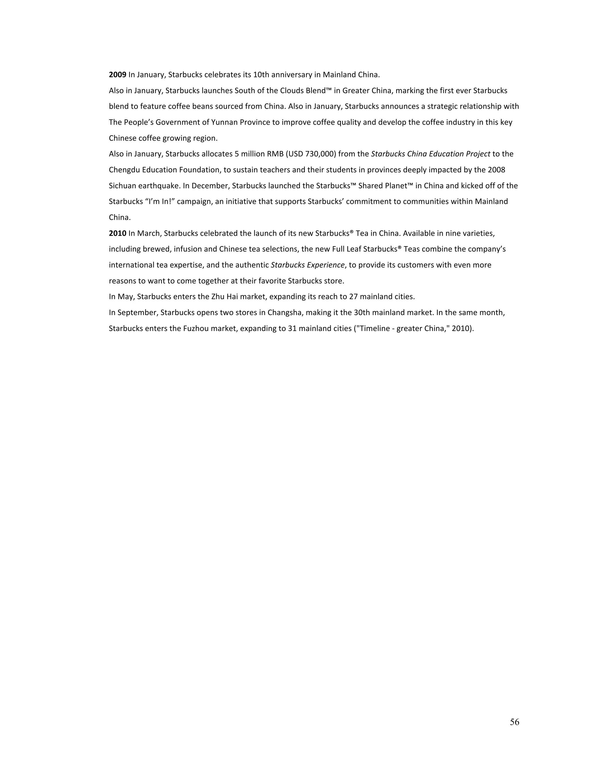 56 
2009 
In 
January, 
Starbucks 
celebrates 
its 
10th 
anniversary 
in 
Mainland 
China. 
Also 
in 
January, 
Starbucks 
launches 
South 
of 
the 
Clouds 
Blend™ 
in 
Greater 
China, 
marking 
the 
first 
ever 
Starbucks 
blend 
to 
feature 
coffee 
beans 
sourced 
from 
China. 
Also 
in 
January, 
Starbucks 
announces 
a 
strategic 
relationship 
with 
The 
People’s 
Government 
of 
Yunnan 
Province 
to 
improve 
coffee 
quality 
and 
develop 
the 
coffee 
industry 
in 
this 
key 
Chinese 
coffee 
growing 
region. 
Also 
in 
January, 
Starbucks 
allocates 
5 
million 
RMB 
(USD 
730,000) 
from 
the 
Starbucks 
China 
Education 
Project 
to 
the 
Chengdu 
Education 
Foundation, 
to 
sustain 
teachers 
and 
their 
students 
in 
provinces 
deeply 
impacted 
by 
the 
2008 
Sichuan 
earthquake. 
In 
December, 
Starbucks 
launched 
the 
Starbucks™ 
Shared 
Planet™ 
in 
China 
and 
kicked 
off 
of 
the 
Starbucks 
“I’m 
In!” 
campaign, 
an 
initiative 
that 
supports 
Starbucks’ 
commitment 
to 
communities 
within 
Mainland 
China. 
2010 
In 
March, 
Starbucks 
celebrated 
the 
launch 
of 
its 
new 
Starbucks® 
Tea 
in 
China. 
Available 
in 
nine 
varieties, 
including 
brewed, 
infusion 
and 
Chinese 
tea 
selections, 
the 
new 
Full 
Leaf 
Starbucks® 
Teas 
combine 
the 
company’s 
international 
tea 
expertise, 
and 
the 
authentic 
Starbucks 
Experience, 
to 
provide 
its 
customers 
with 
even 
more 
reasons 
to 
want 
to 
come 
together 
at 
their 
favorite 
Starbucks 
store. 
In 
May, 
Starbucks 
enters 
the 
Zhu 
Hai 
market, 
expanding 
its 
reach 
to 
27 
mainland 
cities. 
In 
September, 
Starbucks 
opens 
two 
stores 
in 
Changsha, 
making 
it 
the 
30th 
mainland 
market. 
In 
the 
same 
month, 
Starbucks 
enters 
the 
Fuzhou 
market, 
expanding 
to 
31 
mainland 
cities 
("Timeline 
-­‐ 
greater 
China," 
2010). 
