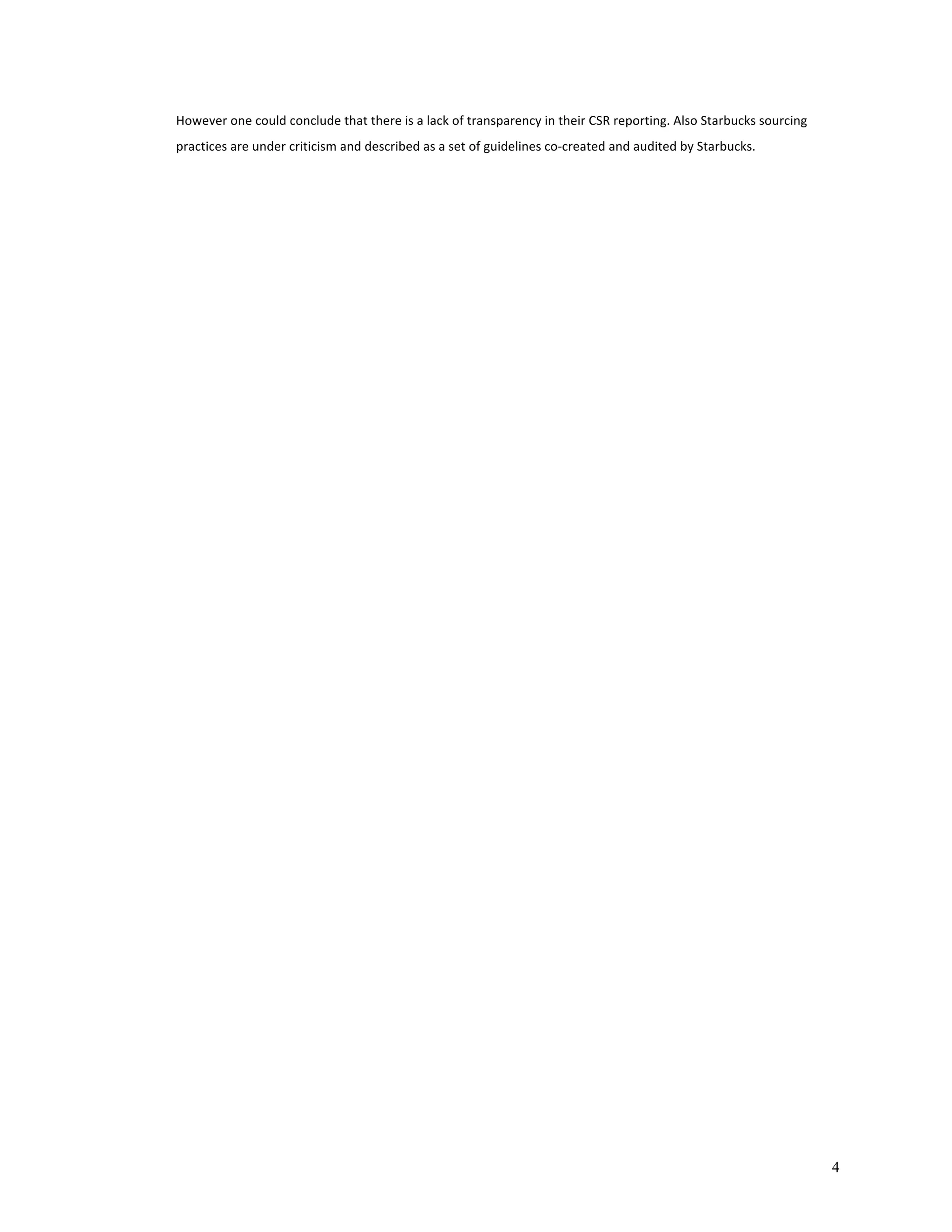 4 
However 
one 
could 
conclude 
that 
there 
is 
a 
lack 
of 
transparency 
in 
their 
CSR 
reporting. 
Also 
Starbucks 
sourcing 
practices 
are 
under 
criticism 
and 
described 
as 
a 
set 
of 
guidelines 
co-­‐created 
and 
audited 
by 
Starbucks. 
 