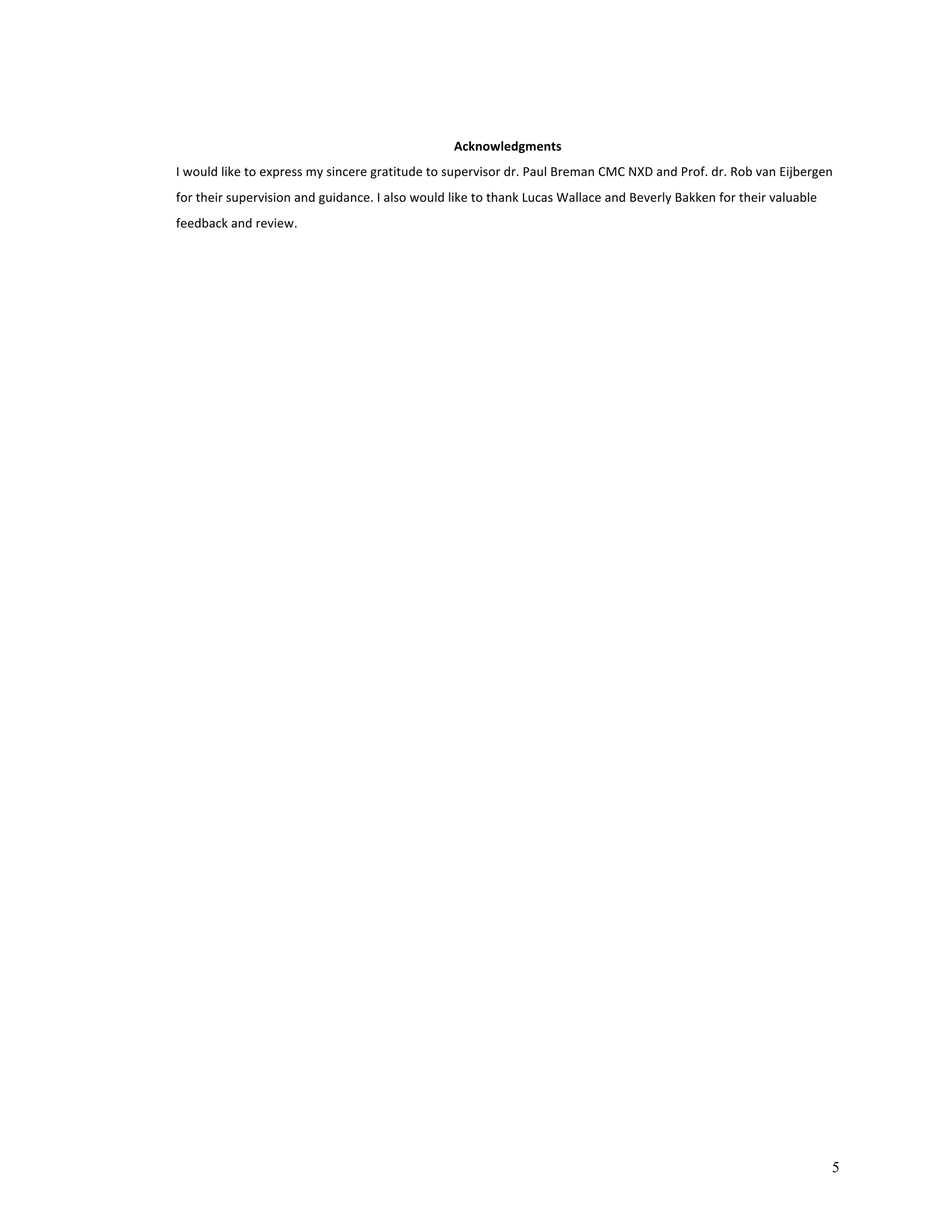 5 
Acknowledgments 
I 
would 
like 
to 
express 
my 
sincere 
gratitude 
to 
supervisor 
dr. 
Paul 
Breman 
CMC 
NXD 
and 
Prof. 
dr. 
Rob 
van 
Eijbergen 
for 
their 
supervision 
and 
guidance. 
I 
also 
would 
like 
to 
thank 
Lucas 
Wallace 
and 
Beverly 
Bakken 
for 
their 
valuable 
feedback 
and 
review. 
 