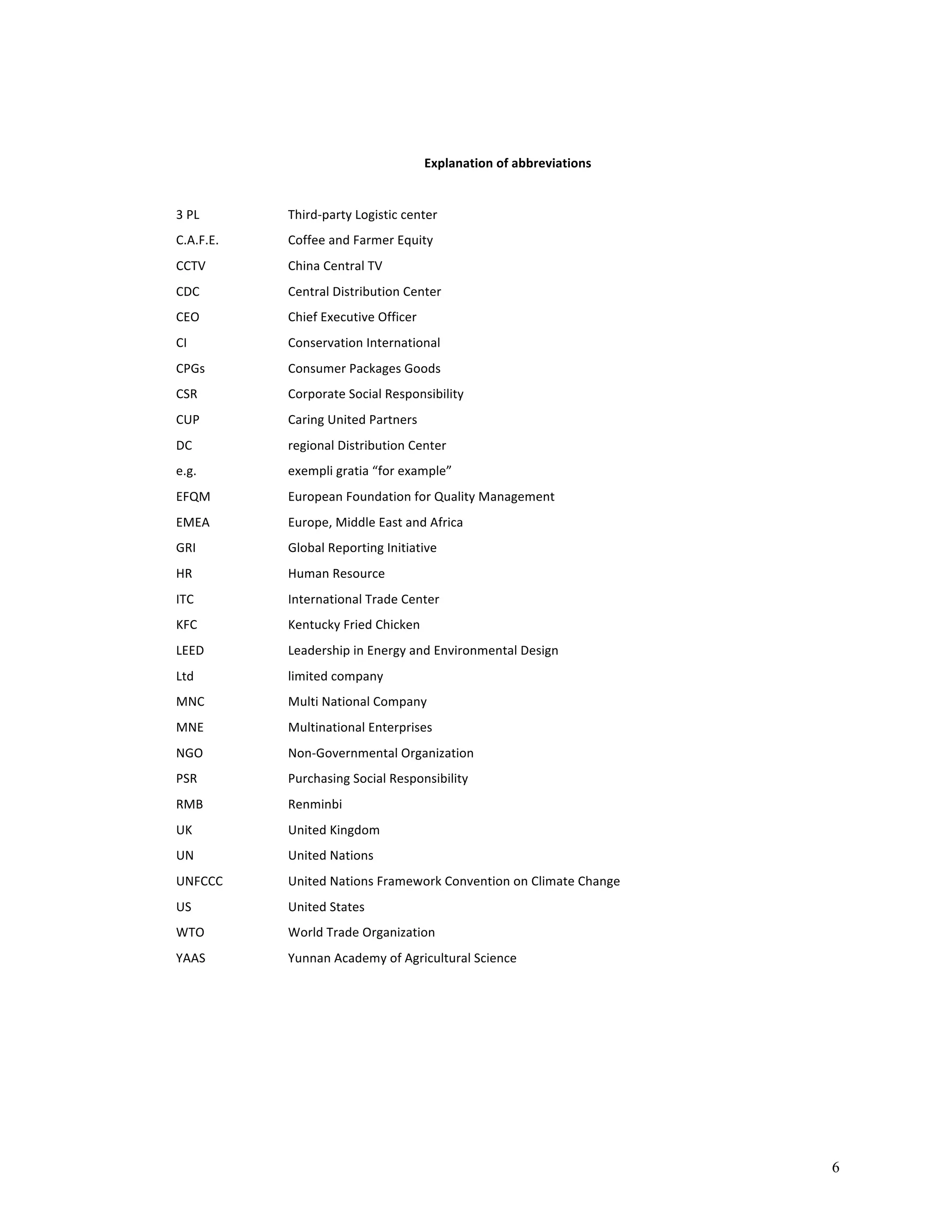 6 
Explanation 
of 
abbreviations 
3 
PL 
Third-­‐party 
Logistic 
center 
C.A.F.E. 
Coffee 
and 
Farmer 
Equity 
CCTV 
China 
Central 
TV 
CDC 
Central 
Distribution 
Center 
CEO 
Chief 
Executive 
Officer 
CI 
Conservation 
International 
CPGs 
Consumer 
Packages 
Goods 
CSR 
Corporate 
Social 
Responsibility 
CUP 
Caring 
United 
Partners 
DC 
regional 
Distribution 
Center 
e.g. 
exempli 
gratia 
“for 
example” 
EFQM 
European 
Foundation 
for 
Quality 
Management 
EMEA 
Europe, 
Middle 
East 
and 
Africa 
GRI 
Global 
Reporting 
Initiative 
HR 
Human 
Resource 
ITC 
International 
Trade 
Center 
KFC 
Kentucky 
Fried 
Chicken 
LEED 
Leadership 
in 
Energy 
and 
Environmental 
Design 
Ltd 
limited 
company 
MNC 
Multi 
National 
Company 
MNE 
Multinational 
Enterprises 
NGO 
Non-­‐Governmental 
Organization 
PSR 
Purchasing 
Social 
Responsibility 
RMB 
Renminbi 
UK 
United 
Kingdom 
UN 
United 
Nations 
UNFCCC 
United 
Nations 
Framework 
Convention 
on 
Climate 
Change 
US 
United 
States 
WTO 
World 
Trade 
Organization 
YAAS 
Yunnan 
Academy 
of 
Agricultural 
Science 
 