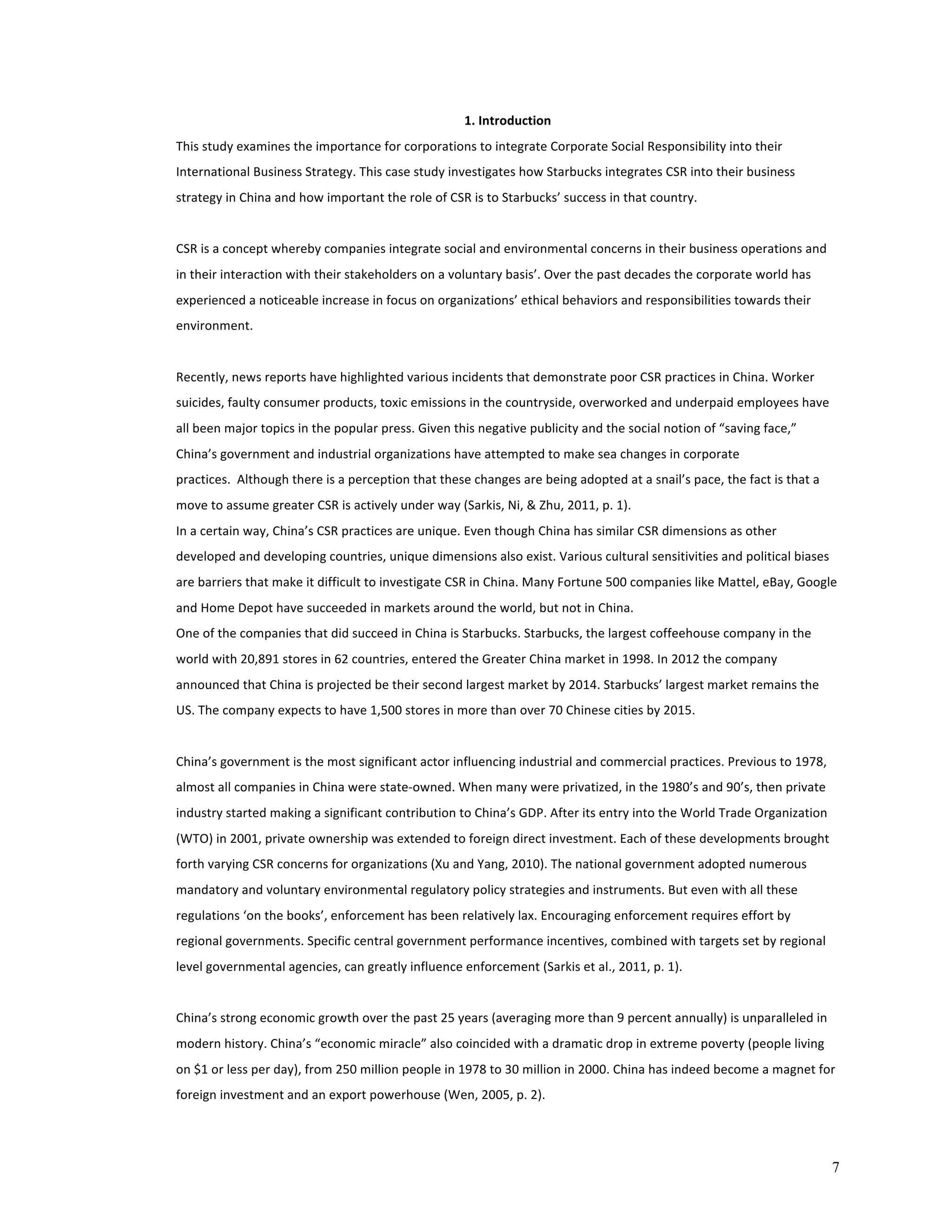 7 
1. 
Introduction 
This 
study 
examines 
the 
importance 
for 
corporations 
to 
integrate 
Corporate 
Social 
Responsibility 
into 
their 
International 
Business 
Strategy. 
This 
case 
study 
investigates 
how 
Starbucks 
integrates 
CSR 
into 
their 
business 
strategy 
in 
China 
and 
how 
important 
the 
role 
of 
CSR 
is 
to 
Starbucks’ 
success 
in 
that 
country. 
CSR 
is 
a 
concept 
whereby 
companies 
integrate 
social 
and 
environmental 
concerns 
in 
their 
business 
operations 
and 
in 
their 
interaction 
with 
their 
stakeholders 
on 
a 
voluntary 
basis’. 
Over 
the 
past 
decades 
the 
corporate 
world 
has 
experienced 
a 
noticeable 
increase 
in 
focus 
on 
organizations’ 
ethical 
behaviors 
and 
responsibilities 
towards 
their 
environment. 
Recently, 
news 
reports 
have 
highlighted 
various 
incidents 
that 
demonstrate 
poor 
CSR 
practices 
in 
China. 
Worker 
suicides, 
faulty 
consumer 
products, 
toxic 
emissions 
in 
the 
countryside, 
overworked 
and 
underpaid 
employees 
have 
all 
been 
major 
topics 
in 
the 
popular 
press. 
Given 
this 
negative 
publicity 
and 
the 
social 
notion 
of 
“saving 
face,” 
China’s 
government 
and 
industrial 
organizations 
have 
attempted 
to 
make 
sea 
changes 
in 
corporate 
practices. 
Although 
there 
is 
a 
perception 
that 
these 
changes 
are 
being 
adopted 
at 
a 
snail’s 
pace, 
the 
fact 
is 
that 
a 
move 
to 
assume 
greater 
CSR 
is 
actively 
under 
way 
(Sarkis, 
Ni, 
& 
Zhu, 
2011, 
p. 
1). 
In 
a 
certain 
way, 
China’s 
CSR 
practices 
are 
unique. 
Even 
though 
China 
has 
similar 
CSR 
dimensions 
as 
other 
developed 
and 
developing 
countries, 
unique 
dimensions 
also 
exist. 
Various 
cultural 
sensitivities 
and 
political 
biases 
are 
barriers 
that 
make 
it 
difficult 
to 
investigate 
CSR 
in 
China. 
Many 
Fortune 
500 
companies 
like 
Mattel, 
eBay, 
Google 
and 
Home 
Depot 
have 
succeeded 
in 
markets 
around 
the 
world, 
but 
not 
in 
China. 
One 
of 
the 
companies 
that 
did 
succeed 
in 
China 
is 
Starbucks. 
Starbucks, 
the 
largest 
coffeehouse 
company 
in 
the 
world 
with 
20,891 
stores 
in 
62 
countries, 
entered 
the 
Greater 
China 
market 
in 
1998. 
In 
2012 
the 
company 
announced 
that 
China 
is 
projected 
be 
their 
second 
largest 
market 
by 
2014. 
Starbucks’ 
largest 
market 
remains 
the 
US. 
The 
company 
expects 
to 
have 
1,500 
stores 
in 
more 
than 
over 
70 
Chinese 
cities 
by 
2015. 
China’s 
government 
is 
the 
most 
significant 
actor 
influencing 
industrial 
and 
commercial 
practices. 
Previous 
to 
1978, 
almost 
all 
companies 
in 
China 
were 
state-­‐owned. 
When 
many 
were 
privatized, 
in 
the 
1980’s 
and 
90’s, 
then 
private 
industry 
started 
making 
a 
significant 
contribution 
to 
China’s 
GDP. 
After 
its 
entry 
into 
the 
World 
Trade 
Organization 
(WTO) 
in 
2001, 
private 
ownership 
was 
extended 
to 
foreign 
direct 
investment. 
Each 
of 
these 
developments 
brought 
forth 
varying 
CSR 
concerns 
for 
organizations 
(Xu 
and 
Yang, 
2010). 
The 
national 
government 
adopted 
numerous 
mandatory 
and 
voluntary 
environmental 
regulatory 
policy 
strategies 
and 
instruments. 
But 
even 
with 
all 
these 
regulations 
‘on 
the 
books’, 
enforcement 
has 
been 
relatively 
lax. 
Encouraging 
enforcement 
requires 
effort 
by 
regional 
governments. 
Specific 
central 
government 
performance 
incentives, 
combined 
with 
targets 
set 
by 
regional 
level 
governmental 
agencies, 
can 
greatly 
influence 
enforcement 
(Sarkis 
et 
al., 
2011, 
p. 
1). 
China’s 
strong 
economic 
growth 
over 
the 
past 
25 
years 
(averaging 
more 
than 
9 
percent 
annually) 
is 
unparalleled 
in 
modern 
history. 
China’s 
“economic 
miracle” 
also 
coincided 
with 
a 
dramatic 
drop 
in 
extreme 
poverty 
(people 
living 
on 
$1 
or 
less 
per 
day), 
from 
250 
million 
people 
in 
1978 
to 
30 
million 
in 
2000. 
China 
has 
indeed 
become 
a 
magnet 
for 
foreign 
investment 
and 
an 
export 
powerhouse 
(Wen, 
2005, 
p. 
2). 
 