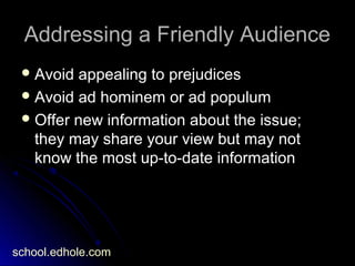Addressing a Friendly AudienceAddressing a Friendly Audience
 Avoid appealing to prejudicesAvoid appealing to prejudices
 Avoid ad hominem or ad populumAvoid ad hominem or ad populum
 Offer new information about the issue;Offer new information about the issue;
they may share your view but may notthey may share your view but may not
know the most up-to-date informationknow the most up-to-date information
school.edhole.com
 