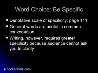 Word Choice: Be SpecificWord Choice: Be Specific
 Denotative scale of specificity: page 111Denotative scale of specificity: page 111
 General words are useful in commonGeneral words are useful in common
conversationconversation
 Writing, however, requires greaterWriting, however, requires greater
specificity because audience cannot askspecificity because audience cannot ask
you to clarifyyou to clarify
school.edhole.com
 