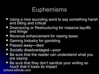 EuphemismsEuphemisms
 Using a nice sounding word to say something harshUsing a nice sounding word to say something harsh
and biting and criticaland biting and critical
 Downsizing or Restructuring for massive layoffsDownsizing or Restructuring for massive layoffs
and firingsand firings
 Revenue enhancement for raising taxesRevenue enhancement for raising taxes
 Gaming Industry for gamblingGaming Industry for gambling
 Passed away—diedPassed away—died
 Socially disadvantaged—poorSocially disadvantaged—poor
 Be sure that the reader can understand what youBe sure that the reader can understand what you
are sayingare saying
 Be sure that they don’t sanitize your writing soBe sure that they don’t sanitize your writing so
much that it loses its impactmuch that it loses its impact
school.edhole.com
 