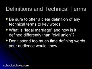 Definitions and Technical TermsDefinitions and Technical Terms
 Be sure to offer a clear definition of anyBe sure to offer a clear definition of any
technical terms to key wordstechnical terms to key words
 What is “legal marriage” and how is itWhat is “legal marriage” and how is it
defined differently than “civil union”?defined differently than “civil union”?
 Don’t spend too much time defining wordsDon’t spend too much time defining words
your audience would know.your audience would know.
school.edhole.com
 