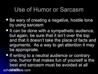 Use of Humor or SarcasmUse of Humor or Sarcasm
 Be wary of creating a negative, hostile toneBe wary of creating a negative, hostile tone
by using sarcasmby using sarcasm
 It can be done with a sympathetic audience,It can be done with a sympathetic audience,
but again, be sure that it isn’t over the topbut again, be sure that it isn’t over the top
and that it doesn’t take the place of facts andand that it doesn’t take the place of facts and
arguments. As a way to get attention it mayarguments. As a way to get attention it may
be appropriate.be appropriate.
 If writing to a neutral audience or contraryIf writing to a neutral audience or contrary
one, humor that makes fun of yourself is theone, humor that makes fun of yourself is the
best and sarcasm must be avoided at allbest and sarcasm must be avoided at all
costs.costs.school.edhole.com
 