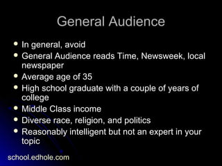 General AudienceGeneral Audience
 In general, avoidIn general, avoid
 General Audience reads Time, Newsweek, localGeneral Audience reads Time, Newsweek, local
newspapernewspaper
 Average age of 35Average age of 35
 High school graduate with a couple of years ofHigh school graduate with a couple of years of
collegecollege
 Middle Class incomeMiddle Class income
 Diverse race, religion, and politicsDiverse race, religion, and politics
 Reasonably intelligent but not an expert in yourReasonably intelligent but not an expert in your
topictopic
school.edhole.com
 