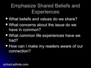 Emphasize Shared Beliefs andEmphasize Shared Beliefs and
ExperiencesExperiences
 What beliefs and values do we share?What beliefs and values do we share?
 What concerns about the issue do weWhat concerns about the issue do we
have in common?have in common?
 What common life experiences have weWhat common life experiences have we
had?had?
 How can I make my readers aware of ourHow can I make my readers aware of our
connection?connection?
school.edhole.com
 