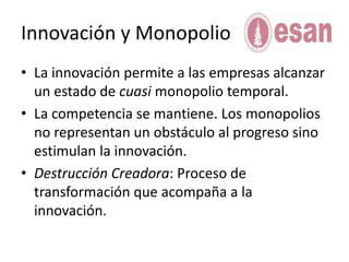 Innovación y MonopolioLa innovaciónpermite a lasempresasalcanzar un estado de cuasimonopolio temporal.La competencia se mantiene. Los monopolios no representan un obstáculo al progresosinoestimulan la innovación.DestrucciónCreadora: Proceso de transformaciónqueacompaña a la innovación. 