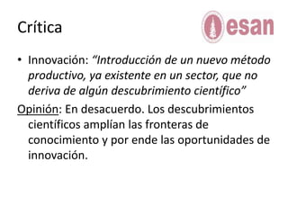 CríticaInnovación: “Introducción de un nuevo método productivo, ya existente en un sector, que no deriva de algún descubrimiento científico”Opinión: En desacuerdo. Los descubrimientos científicos amplían las fronteras de conocimiento y por ende las oportunidades de innovación. 