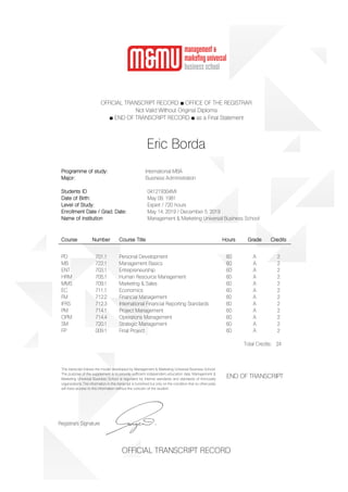 OFFICIAL TRANSCRIPT RECORD ■ OFFICE OF THE REGISTRAR
Not Valid Without Original Diploma
■ END OF TRANSCRIPT RECORD ■ as a Final Statement
Eric Borda
Programme of study: International MBA
Major: Business Administration
Students ID 041219304MI
Date of Birth: May 09, 1981
Level of Study: Expert / 720 hours
Enrollment Date / Grad. Date: May 14, 2019 / December 5, 2019
Name of institution Management & Marketing Universal Business School
Course Number Course Title Hours Grade Credits
PD 701.1 Personal Development 60 A 2
MB 722.1 Management Basics 60 A 2
ENT 703.1 Entrepreneurship 60 A 2
HRM 705.1 Human Resource Management 60 A 2
MMS 709.1 Marketing & Sales 60 A 2
EC 711.1 Economics 60 A 2
FM 712.2 Financial Management 60 A 2
IFRS 712.3 International Financial Reporting Standards 60 A 2
PM 714.1 Project Management 60 A 2
OPM 714.4 Operations Management 60 A 2
SM 720.1 Strategic Management 60 A 2
FP 009.1 Final Project 60 A 2
Total Credits: 24
This transcript follows the model developed by Management & Marketing Universal Business School.
The purpose of the supplement is to provide sufficient independent education data. Management &
Marketing Universal Business School is regulated by internal standards and standards of third-party
organizations. The information in this transcript is furnished but only on the condition that no other party
will have access to this information without the concern of the student.
END OF TRANSCRIPT
Registrar`s Signature
OFFICIAL TRANSCRIPT RECORD
 