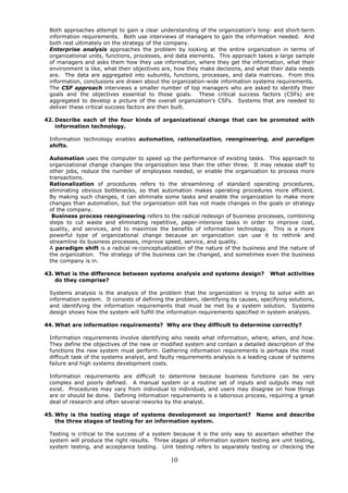 Both approaches attempt to gain a clear understanding of the organization's long- and short-term
 information requirements. Both use interviews of managers to gain the information needed. And
 both rest ultimately on the strategy of the company.
 Enterprise analysis approaches the problem by looking at the entire organization in terms of
 organizational units, functions, processes, and data elements. This approach takes a large sample
 of managers and asks them how they use information, where they get the information, what their
 environment is like, what their objectives are, how they make decisions, and what their data needs
 are. The data are aggregated into subunits, functions, processes, and data matrices. From this
 information, conclusions are drawn about the organization-wide information systems requirements.
 The CSF approach interviews a smaller number of top managers who are asked to identify their
 goals and the objectives essential to those goals. These critical success factors (CSFs) are
 aggregated to develop a picture of the overall organization's CSFs. Systems that are needed to
 deliver these critical success factors are then built.

42. Describe each of the four kinds of organizational change that can be promoted with
    information technology.

 Information technology enables automation, rationalization, reengineering, and paradigm
 shifts.

 Automation uses the computer to speed up the performance of existing tasks. This approach to
 organizational change changes the organization less than the other three. It may release staff to
 other jobs, reduce the number of employees needed, or enable the organization to process more
 transactions.
 Rationalization of procedures refers to the streamlining of standard operating procedures,
 eliminating obvious bottlenecks, so that automation makes operating procedures more efficient.
 By making such changes, it can eliminate some tasks and enable the organization to make more
 changes than automation, but the organization still has not made changes in the goals or strategy
 of the company.
  Business process reengineering refers to the radical redesign of business processes, combining
 steps to cut waste and eliminating repetitive, paper-intensive tasks in order to improve cost,
 quality, and services, and to maximize the benefits of information technology. This is a more
 powerful type of organizational change because an organization can use it to rethink and
 streamline its business processes, improve speed, service, and quality.
 A paradigm shift is a radical re-conceptualization of the nature of the business and the nature of
 the organization. The strategy of the business can be changed, and sometimes even the business
 the company is in.

43. What is the difference between systems analysis and systems design?              What activities
    do they comprise?

 Systems analysis is the analysis of the problem that the organization is trying to solve with an
 information system. It consists of defining the problem, identifying its causes, specifying solutions,
 and identifying the information requirements that must be met by a system solution. Systems
 design shows how the system will fulfill the information requirements specified in system analysis.

44. What are information requirements? Why are they difficult to determine correctly?

 Information requirements involve identifying who needs what information, where, when, and how.
 They define the objectives of the new or modified system and contain a detailed description of the
 functions the new system must perform. Gathering information requirements is perhaps the most
 difficult task of the systems analyst, and faulty requirements analysis is a leading cause of systems
 failure and high systems development costs.

 Information requirements are difficult to determine because business functions can be very
 complex and poorly defined. A manual system or a routine set of inputs and outputs may not
 exist. Procedures may vary from individual to individual, and users may disagree on how things
 are or should be done. Defining information requirements is a laborious process, requiring a great
 deal of research and often several reworks by the analyst.

45. Why is the testing stage of systems development so important?               Name and describe
    the three stages of testing for an information system.

 Testing is critical to the success of a system because it is the only way to ascertain whether the
 system will produce the right results. Three stages of information system testing are unit testing,
 system testing, and acceptance testing. Unit testing refers to separately testing or checking the

                                               10
 