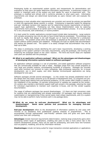 Prototyping builds an experimental system quickly and inexpensively for demonstration and
 evaluation so that users can better determine information requirements. A preliminary model of a
 system or important parts of the system are built rapidly for users to experiment with. The
 prototype is modified and refined until it conforms precisely to what users want. Information
 requirements and design are determined dynamically as users interact with and evaluate the
 prototype.

 Prototyping is most valuable when requirements are uncertain and cannot be entirely pre-specified
 or when the appropriate design solution is unclear. Prototyping is especially helpful for designing
 end-user interfaces (screens and reports) and for determining elusive requirements of decision-
 support type applications.     Prototyping can help reduce implementation costs by capturing
 requirements more accurately at an earlier point in the implementation process. It is not so useful
 for a very structured, well-understood, or routine problem.

 It is best suited for smaller applications oriented toward simple data manipulation. Large systems
 with complex processing may only be able to have limited features prototyped. The prototype may
 be built so rapidly that design is not well thought out or must be reworked for a production
 environment. The problem arises when the prototype is adopted as the production version of the
 system without careful analysis and validation. Prototypes are built so rapidly that documentation
 and testing are glossed over. The system is so easily changed that documentation may not be
 kept up-to-date.

 The steps in prototyping include identifying the user's basic requirements; developing a working
 prototype of the system outlined in the basic requirements, using the prototype, and revising and
 enhancing the prototype based on the users' reaction. The third and fourth steps are repeated
 until users are satisfied with the prototype.

49. What is an application software package? What are the advantages and disadvantages
    of developing information systems based on software packages?

 An application software package is a set of prewritten, pre-coded application software programs
 that are commercially available for sale or lease. Packages range from very simple programs to
 very large and complex systems, encompassing hundreds of programs. Packages are normally
 used when functions are common to many companies, data processing resources, for in-house
 development, are in short supply, and when desktop microcomputer applications are being
 developed for end users.

 Software packages provide several advantages: (1) the vendor has already established most of
 the design that may easily consume up to 50 percent of development time; (2) programs are pre-
 tested, cutting down testing time and technical problems; (3) the vendor often installs or assists in
 the installation of the package; (4) periodic enhancement or updates are supplied by the vendor;
 (5) vendors also maintain a permanent support staff well-versed in the package, reducing the need
 for individual organizations to maintain such expertise in-house, and (6) the vendor supplies
 documentation.

 The usage of software packages has several disadvantages: (1) there are high conversion costs
 for systems that are sophisticated and already automated; (2) packages may require extensive
 customization or reprogramming if they cannot easily meet unique requirements, and (3) a system
 may not be able to perform many functions well in one package alone.


50. What do we mean by end-user development?   What are its advantages and
    disadvantages? Name some policies and procedures for managing end-user
    development.

 End-user development refers to the development of information systems by end users with
 minimal or no assistance from professional systems analysts or programmers.          This is
 accomplished through sophisticated "user-friendly" software tools and gives end users direct
 control over their own computing.

 Advantages include improved requirements determination, realizing large productivity gains when
 developing certain types of applications, enabling end users to take a more active role in the
 systems development process, many can be used for prototyping, and some have new functions
 such as graphics, modeling, and ad hoc information retrieval.

 Disadvantages include not being suited for large transaction-oriented applications or applications

                                               12
 