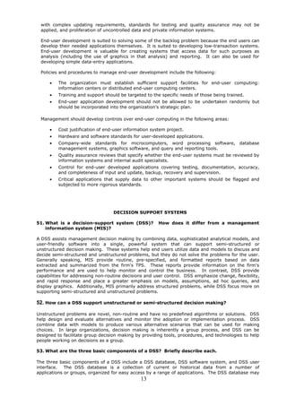 with complex updating requirements, standards for testing and quality assurance may not be
 applied, and proliferation of uncontrolled data and private information systems.

 End-user development is suited to solving some of the backlog problem because the end users can
 develop their needed applications themselves. It is suited to developing low-transaction systems.
 End-user development is valuable for creating systems that access data for such purposes as
 analysis (including the use of graphics in that analysis) and reporting. It can also be used for
 developing simple data-entry applications.

 Policies and procedures to manage end-user development include the following:

      •   The organization must establish sufficient support facilities for end-user computing:
          information centers or distributed end-user computing centers.
      •   Training and support should be targeted to the specific needs of those being trained.
      •   End-user application development should not be allowed to be undertaken randomly but
          should be incorporated into the organization's strategic plan.

 Management should develop controls over end-user computing in the following areas:

      •   Cost justification of end-user information system project.
      •   Hardware and software standards for user-developed applications.
      •   Company-wide standards for microcomputers, word processing software, database
          management systems, graphics software, and query and reporting tools.
      •   Quality assurance reviews that specify whether the end-user systems must be reviewed by
          information systems and internal audit specialists.
      •   Control for end-user developed applications covering testing, documentation, accuracy,
          and completeness of input and update, backup, recovery and supervision.
      •   Critical applications that supply data to other important systems should be flagged and
          subjected to more rigorous standards.




                                   DECISION SUPPORT SYSTEMS

51. What is a decision-support system (DSS)?            How does it differ from a management
    information system (MIS)?

A DSS assists management decision making by combining data, sophisticated analytical models, and
user-friendly software into a single, powerful system that can support semi-structured or
unstructured decision making. These systems help end users utilize data and models to discuss and
decide semi-structured and unstructured problems, but they do not solve the problems for the user.
Generally speaking, MIS provide routine, pre-specified, and formatted reports based on data
extracted and summarized from the firm's TPS. These reports provide information on the firm's
performance and are used to help monitor and control the business. In contrast, DSS provide
capabilities for addressing non-routine decisions and user control. DSS emphasize change, flexibility,
and rapid response and place a greater emphasis on models, assumptions, ad hoc queries, and
display graphics. Additionally, MIS primarily address structured problems, while DSS focus more on
supporting semi-structured and unstructured problems.

52. How can a DSS support unstructured or semi-structured decision making?

Unstructured problems are novel, non-routine and have no predefined algorithms or solutions. DSS
help design and evaluate alternatives and monitor the adoption or implementation process. DSS
combine data with models to produce various alternative scenarios that can be used for making
choices. In large organizations, decision making is inherently a group process, and DSS can be
designed to facilitate group decision making by providing tools, procedures, and technologies to help
people working on decisions as a group.

53. What are the three basic components of a DSS? Briefly describe each.

The three basic components of a DSS include a DSS database, DSS software system, and DSS user
interface. The DSS database is a collection of current or historical data from a number of
applications or groups, organized for easy access by a range of applications. The DSS database may
                                                13
 
