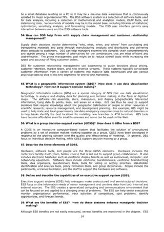 be a small database residing on a PC or it may be a massive data warehouse that is continuously
updated by major organizational TPS. The DSS software system is a collection of software tools used
for data analysis, including a collection of mathematical and analytical models, OLAP tools, and
datamining tools. Various kinds of models may be in the model base, including libraries of statistical,
optimization, sensitivity analysis, and forecasting models. The DSS user interface permits easy
interaction between users and the DSS software tools.

54. How can DSS help firms with supply chain management and customer relationship
    management?

Supply chain decisions involve determining “who, what, when, and where” from purchasing and
transporting materials and parts through manufacturing products and distributing and delivering
those products to customers. DSS can help managers examine this complex chain comprehensively
and search among a huge number of alternatives for the combinations that are most efficient and
cost-effective. The prime management goal might be to reduce overall costs while increasing the
speed and accuracy of filling customer orders.

DSS for customer relationship management use datamining to guide decisions about pricing,
customer retention, market share, and new revenue streams. These systems typically consolidate
customer information from a variety of systems into massive data warehouses and use various
analytical tools to slice it into tiny segments for one-to-one marketing.


55. What is a geographic information system (GIS)?              How does it use data visualization
    technology? How can it support decision making?

Geographic information systems (GIS) are a special category of DSS that use data visualization
technology to analyze and display data for planning and decision making in the form of digitized
maps.      The software can assemble, store, manipulate, and display geographically referenced
information, tying data to points, lines, and areas on a map. GIS can thus be used to support
decisions that require knowledge about the geographic distribution of people or other resources in
scientific research, resource management, and development planning. For example, GIS might be
used to help state and local governments calculate emergency response times to natural disasters or
to help banks identify the best locations for installing new branches or ATM terminals. GIS tools
have become affordable even for small businesses and some can be used on the Web.

56. What is a group decision-support system (GDSS)? How does it differ from a DSS?

A GDSS is an interactive computer-based system that facilitates the solution of unstructured
problems by a set of decision makers working together as a group. GDSS have been developed in
response to the growing concern over the quality and effectiveness of meetings. In general, DSS
focus on individual decision making, while GDSS support decision making by a group.

57. Describe the three elements of GDSS.

Hardware, software tools, and people are the three GDSS elements. Hardware includes the
conference facility itself (room, tables, chairs) that is laid out to support group collaboration. It also
includes electronic hardware such as electronic display boards as well as audiovisual, computer, and
networking equipment. Software tools include electronic questionnaires, electronic brainstorming
tools, idea organizers, questionnaire tools, tools for voting or setting priorities, stakeholder
identification and analysis tools, policy formation tools, and group dictionaries. People include the
participants, a trained facilitator, and the staff to support the hardware and software.

58. Define and describe the capabilities of an executive support system (ESS).

Executive support systems (ESS) help managers make unstructured and semistructured decisions.
ESS focus on the information needs of senior management and combine data from both internal and
external sources. The ESS creates a generalized computing and communications environment that
can be focused on and applied to a changing array of problems. The ESS can help senior executives
monitor organizational performance, track activities of competitors, spot problems, identify
opportunities, and forecast trends.

59. What are the benefits of ESS?         How do these systems enhance managerial decision
    making?

Although ESS benefits are not easily measured, several benefits are mentioned in the chapter. ESS

                                                 14
 