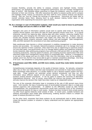 increase flexibility, provide the ability to analyze, compare and highlight trends, monitor
      performance, can dramatically improve management performance, and can increase management's
      span of control. ESS flexibility allows executives to shape the problems, using the system as an
      extension of their own thinking. ESS offer executives the ability to analyze quickly and to compare
      and highlight trends, freeing up executives and their staff for more creative analysis and decision
      making. ESS can, and do, change the workings of organizations. Executives are better able to
      monitor activities below them, allowing them to push decision making further down in the
      organization while expanding the executive’s span of control.


70. As a manager or user of information systems, what would you need to know to participate
     in the design and use of a DSS or an ESS? Why?


       Managers and users of information systems would want to specify what kinds of decisions the
       systems should support, and where the data for those decisions should come from. In a typical
       enterprise, workers are capturing data, sharing data with other workers, retrieving insights from
       captured data, and managing the information as per agreed upon guidelines. However, data are
       turned into valuable business information and insight only when they can be easily captured,
       systematically stored, properly retrieved, readily shared, and well-managed. Data management,
       DSS, and ESS represent the cornerstone of any data warehousing program.

       Data warehouses have become a critical component in enabling management to make decisions
       quickly and accurately. For example, telecommunications companies use it to manage churn and
       ensure the retention of their customers, while retail firms rely on datamining to maximize product
       mix and shelf space, and governments use it to manage federal welfare and healthcare programs.
       Across industries, data warehousing programs have achieved a 400 percent ROI, on average, while
       increasing productivity, reducing speed of analysis, and revealing business opportunities that were
       otherwise hidden from management among layers of unreachable data. However, if management
       is not part of the design and use of a DSS or ESS, then this information may not be available or
       utilized, and if not, the firm may not be able to gain or maintain competitive advantage. One thing
       is for sure: the competition is using these systems to enhance decision making.

71.    If businesses used DSS, GDSS, and ESS more widely, would they make better decisions?
       Explain.

       Competitiveness increasingly depends on the quality of decision making. So naturally, companies
       often rely on their own history and their past transactions and activities to make future decisions.
       When businesses make decisions, it is usually helpful to use a decision-support system and firm-
       wide data.     These systems can automate certain decision procedures, and they can offer
       information about different aspects of the decision situation. They can also help managers
       question existing decision procedures. It can be useful to explore the outcomes of alternative
       organizational scenarios. And, of course, using GDSS can improve how groups make decisions,
       and also improve the decision that might have been made by an independent person.

       The size of the corporate information base is increasing at the rate of 400 percent every three
       years. Until recently, the idea of analyzing years of accumulated transaction data in a single pass
       seemed expensive and unachievable. In addition to the difficulties caused by data format
       incompatibilities, the computational requirements would have consumed much of the company's
       data processing capacity for days or even weeks. Analysis has been limited to fairly simple queries
       run after hours against relatively small subsets of data. In recent years, scalable hardware and
       software technologies have fueled data warehousing, enabling decision makers to unleash the
       power of analysis provided as a result.

       On the other hand, remember that these systems do not automatically lead to better decisions
       unless the decision problem or situation is clearly understood and the systems are appropriately
       designed.




                                                    15
 