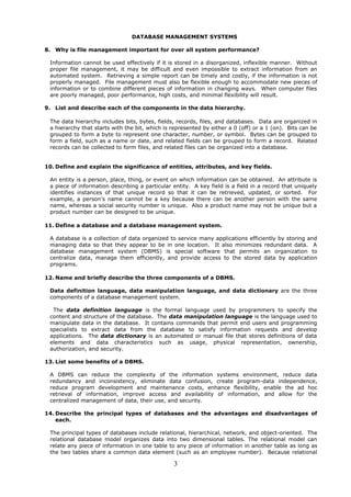 DATABASE MANAGEMENT SYSTEMS

8. Why is file management important for over all system performance?

 Information cannot be used effectively if it is stored in a disorganized, inflexible manner. Without
 proper file management, it may be difficult and even impossible to extract information from an
 automated system. Retrieving a simple report can be timely and costly, if the information is not
 properly managed. File management must also be flexible enough to accommodate new pieces of
 information or to combine different pieces of information in changing ways. When computer files
 are poorly managed, poor performance, high costs, and minimal flexibility will result.

9. List and describe each of the components in the data hierarchy.

 The data hierarchy includes bits, bytes, fields, records, files, and databases. Data are organized in
 a hierarchy that starts with the bit, which is represented by either a 0 (off) or a 1 (on). Bits can be
 grouped to form a byte to represent one character, number, or symbol. Bytes can be grouped to
 form a field, such as a name or date, and related fields can be grouped to form a record. Related
 records can be collected to form files, and related files can be organized into a database.


10. Define and explain the significance of entities, attributes, and key fields.

 An entity is a person, place, thing, or event on which information can be obtained. An attribute is
 a piece of information describing a particular entity. A key field is a field in a record that uniquely
 identifies instances of that unique record so that it can be retrieved, updated, or sorted. For
 example, a person’s name cannot be a key because there can be another person with the same
 name, whereas a social security number is unique. Also a product name may not be unique but a
 product number can be designed to be unique.

11. Define a database and a database management system.

 A database is a collection of data organized to service many applications efficiently by storing and
 managing data so that they appear to be in one location. It also minimizes redundant data. A
 database management system (DBMS) is special software that permits an organization to
 centralize data, manage them efficiently, and provide access to the stored data by application
 programs.

12. Name and briefly describe the three components of a DBMS.

 Data definition language, data manipulation language, and data dictionary are the three
 components of a database management system.

  The data definition language is the formal language used by programmers to specify the
 content and structure of the database. The data manipulation language is the language used to
 manipulate data in the database. It contains commands that permit end users and programming
 specialists to extract data from the database to satisfy information requests and develop
 applications. The data dictionary is an automated or manual file that stores definitions of data
 elements and data characteristics such as usage, physical representation, ownership,
 authorization, and security.

13. List some benefits of a DBMS.

 A DBMS can reduce the complexity of the information systems environment, reduce data
 redundancy and inconsistency, eliminate data confusion, create program-data independence,
 reduce program development and maintenance costs, enhance flexibility, enable the ad hoc
 retrieval of information, improve access and availability of information, and allow for the
 centralized management of data, their use, and security.

14. Describe the principal types of databases and the advantages and disadvantages of
    each.

 The principal types of databases include relational, hierarchical, network, and object-oriented. The
 relational database model organizes data into two dimensional tables. The relational model can
 relate any piece of information in one table to any piece of information in another table as long as
 the two tables share a common data element (such as an employee number). Because relational

                                                3
 