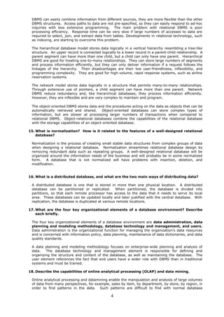 DBMS can easily combine information from different sources, they are more flexible than the other
 DBMS structures. Access paths to data are not pre-specified, so they can easily respond to ad-hoc
 inquiries with less extensive programming. The main problem with relational DBMS is poor
 processing efficiency. Response time can be very slow if large numbers of accesses to data are
 required to select, join, and extract data from tables. Developments in relational technology, such
 as indexing, are starting to overcome this problem.

 The hierarchical database model stores data logically in a vertical hierarchy resembling a tree-like
 structure. An upper record is connected logically to a lower record in a parent-child relationship. A
 parent segment can have more than one child, but a child can only have one parent. Hierarchical
 DBMS are good for treating one-to-many relationships. They can store large numbers of segments
 and process information efficiently, but they can only deliver information if a request follows the
 linkages of the hierarchy. Their disadvantages are their low user-friendliness, inflexibility, and
 programming complexity. They are good for high-volume, rapid response systems, such as airline
 reservation systems.

 The network model stores data logically in a structure that permits many-to-many relationships.
 Through extensive use of pointers, a child segment can have more than one parent. Network
 DBMS reduce redundancy and, like hierarchical databases, they process information efficiently.
 However, they are inflexible and are very complex to maintain and program.

 The object-oriented DBMS stores data and the procedures acting on the data as objects that can be
 automatically retrieved and shared.       Object-oriented databases can store complex types of
 information, but are slower at processing larger numbers of transactions when compared to
 relational DBMS. Object-relational databases combine the capabilities of the relational database
 with the storage capabilities of an object-oriented database.

15. What is normalization? How is it related to the features of a well-designed relational
    database?

 Normalization is the process of creating small stable data structures from complex groups of data
 when designing a relational database. Normalization streamlines relational database design by
 removing redundant data such as repeating groups. A well-designed relational database will be
 organized around the information needs of the business and will probably be in some normalized
 form.   A database that is not normalized will have problems with insertion, deletion, and
 modification.


16. What is a distributed database, and what are the two main ways of distributing data?

 A distributed database is one that is stored in more than one physical location. A distributed
 database can be partitioned or replicated.        When partitioned, the database is divided into
 partitions, so that each remote processor has access to the data that it needs to serve its local
 area. These databases can be updated locally and later justified with the central database. With
 replication, the database is duplicated at various remote locations.

17. What are the four key organizational elements of a database environment? Describe
    each briefly.

 The four key organizational elements of a database environment are data administration, data
 planning and modeling methodology, database technology and management, and users.
 Data administration is the organizational function for managing the organization's data resources
 and is concerned with information policy, data planning, maintenance of data dictionaries, and data
 quality standards.

 A data planning and modeling methodology focuses on enterprise-wide planning and analysis of
 data.   The database technology and management element is responsible for defining and
 organizing the structure and content of the database, as well as maintaining the database. The
 user element references the fact that end users have a wider role with DBMS than in traditional
 systems and must be trained.

18. Describe the capabilities of online analytical processing (OLAP) and data mining.

 Online analytical processing and datamining enable the manipulation and analysis of large volumes
 of data from many perspectives, for example, sales by item, by department, by store, by region, in
 order to find patterns in the data. Such patterns are difficult to find with normal database

                                               4
 