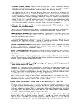 Executive support systems function at the strategic level, support unstructured decision
   making, and use advanced graphics and communications. Examples of executive support
   systems include sales trend forecasting, budget forecasting, and personnel planning.

   The systems form a level of systems, with all types either formatting or processing the
   information from a lower level. For instance, the office systems provide reports or presentations
   on the information or data in transaction processing systems. Decision-support and executive
   support systems often use office systems in presenting information extracted from transaction
   processing systems and management information system. Management information systems
   depend on data from transaction processing systems. Some systems, including knowledge work
   systems, decision-support systems, and executive support systems may use external
   information, such as stock market information and design information from suppliers.

22. What are the five types of TPS in business organizations?            What functions do they
    perform? Give examples of each.

 The five types of transaction processing systems include sales/marketing systems, manufacturing/
 production systems, finance/accounting systems, human resources systems, and other types.

  Sales/marketing systems provide sales management, market research, promotion, pricing, and
 new product functions. Examples include sales order information systems, market research
 systems, and sales commission systems.

   Manufacturing/production systems provide scheduling, purchasing, shipping/receiving,
 engineering, and operations functions. Examples of manufacturing systems include machine
 control systems, purchase order systems, and quality control systems.

 Finance/accounting systems provide budgeting, general ledger, billing, and cost accounting
 functions.    Examples of finance/accounting systems include general ledger, accounts
 receivable/payable, and funds management systems.

 Human resource systems provide personnel records, benefits, compensation, labor relations,
 training, and payroll functions. Examples include employee records, benefit systems, and career
 path systems.

  Other types include admissions, grade records, course records, and alumni for a university.
 Examples of transaction processing systems for a university include a registration system, student
 transcript system, and an alumni benefactor system.


23. Describe the functions performed by knowledge work systems and office systems and
    some typical applications of each.

 Knowledge work systems (KWS) aid knowledge work professionals to create new information and
 knowledge, and ensure that new knowledge and technical expertise are properly used in their
 corporations. Examples of knowledge workers (and some of their software) include engineers
 (graphics workstations), Wall Street traders, analysts, and arbitrageurs (financial and stock market
 workstations), research scientists, doctors, and designers (CAD systems).

 Office systems provide support for data workers, including secretaries, accountants, filing clerks,
 and some managers.         Software examples include word processing, desktop publishing,
 presentation programs, electronic calendars, and document imaging.

24. What are the characteristics of MIS? How do MIS differ from TPS? From DSS?

 MIS supports the management level by providing routine summary reports and exception reports
 for various purposes, including planning, controlling, and decision making. Examples include sales
 and profit per customer and per region, relocation summary and analysis, inventory control, capital
 investment analysis, and even a report on students who were here in the autumn but did not to
 return in the spring. MIS differs from TPS in that MIS deals with summarized and compressed data
 from the TPS and sometimes analysis of that summarized data.

 Decision-support systems provide material for analysis for the solution of semi-structured
 problems, which often are unique or rapidly changing. Typically, they provide the ability to do
 “what if” analysis. While MIS have an internal orientation, DSS will often use data from external
 sources, as well as data from TPS and MIS. DSS supports “right now” analysis rather than the

                                               6
 
