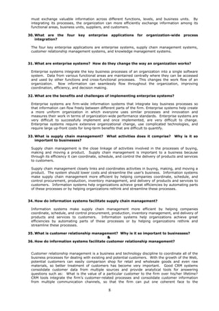 must exchange valuable information across different functions, levels, and business units. By
 integrating its processes, the organization can more efficiently exchange information among its
 functional areas, business units, suppliers, and customers.

30. What are the      four   key   enterprise       applications   for   organization-wide   process
    integration?

 The four key enterprise applications are enterprise systems, supply chain management systems,
 customer relationship management systems, and knowledge management systems.


31. What are enterprise systems? How do they change the way an organization works?

 Enterprise systems integrate the key business processes of an organization into a single software
 system. Data from various functional areas are maintained centrally where they can be accessed
 and used by other functions and cross-functional processes. This changes the work flow of an
 organization.    Now information can seamlessly flow throughout the organization, improving
 coordination, efficiency, and decision making.

32. What are the benefits and challenges of implementing enterprise systems?

 Enterprise systems are firm-wide information systems that integrate key business processes so
 that information can flow freely between different parts of the firm. Enterprise systems help create
 a more uniform organization in which everyone uses similar processes and innovation and
 measures their work in terms of organization-wide performance standards. Enterprise systems are
 very difficult to successfully implement and once implemented, are very difficult to change.
 Enterprise systems require extensive organizational change, use complicated technologies, and
 require large up-front costs for long-term benefits that are difficult to quantify.

33. What is supply chain management?          What activities does it comprise?        Why is it so
    important to businesses?

 Supply chain management is the close linkage of activities involved in the processes of buying,
 making and moving a product. Supply chain management is important to a business because
 through its efficiency it can coordinate, schedule, and control the delivery of products and services
 to customers.

 Supply chain management closely links and coordinates activities in buying, making, and moving a
 product. The system should lower costs and streamline the user’s business. Information systems
 make supply chain management more efficient by helping companies coordinate, schedule, and
 control procurement, production, inventory management, and delivery of products and services to
 customers. Information systems help organizations achieve great efficiencies by automating parts
 of these processes or by helping organizations rethink and streamline these processes.


34. How do information systems facilitate supply chain management?

 Information systems make supply chain management more efficient by helping companies
 coordinate, schedule, and control procurement, production, inventory management, and delivery of
 products and services to customers. Information systems help organizations achieve great
 efficiencies by automating parts of these processes or by helping organizations rethink and
 streamline these processes.

35. What is customer relationship management? Why is it so important to businesses?
                                          &
36. How do information systems facilitate customer relationship management?


 Customer relationship management is a business and technology discipline to coordinate all of the
 business processes for dealing with existing and potential customers. With the growth of the Web,
 potential customers can easily comparison shop for retail and wholesale goods and even raw
 materials, so better treatment of customers has become very important. Good CRM systems
 consolidate customer data from multiple sources and provide analytical tools for answering
 questions such as: What is the value of a particular customer to the firm over his/her lifetime?
 CRM tools integrate the firm’s customer-related processes and consolidate customer information
 from multiple communication channels, so that the firm can put one coherent face to the

                                                8
 