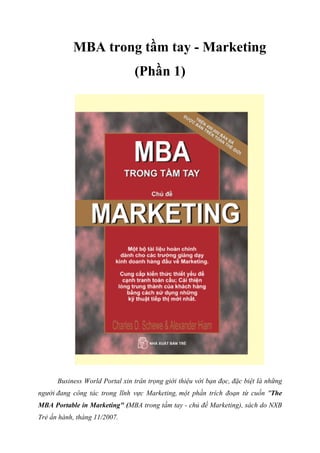 MBA trong tầm tay - Marketing
(Phần 1)
Business World Portal xin trân trọng giới thiệu với bạn đọc, đặc biệt là những
người đang công tác trong lĩnh vực Marketing, một phần trích đoạn từ cuốn "The
MBA Portable in Marketing" (MBA trong tầm tay - chủ đề Marketing), sách do NXB
Trẻ ấn hành, tháng 11/2007.
 