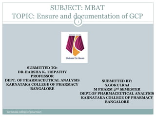 SUBJECT: MBAT
TOPIC: Ensure and documentation of GCP
karnataka college of pharmacy
1
SUBMITTED TO:
DR.HARSHA K. TRIPATHY
PROFESSOR
DEPT. OF PHARMACEUTICAL ANALYSIS
KARNATAKA COLLEGE OF PHARMACY
BANGALORE
SUBMITTED BY:
S.GOKULRAJ
M PHARM 2nd SEMESTER
DEPT.OF PHARMACEUTICAL ANALYSIS
KARNATAKA COLLEGE OF PHARMACY
BANGALORE
 