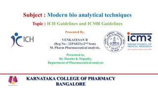KARNATAKA COLLEGE OF PHARMACY
BANGALORE
Subject : Modern bio analytical techniques
Topic : ICH Guidelines and ICMR Guidelines
Presented By,
VENKATESAN R
(Reg No : 22PA023) (2nd Sem)
M. Pharm Pharmaceutical analysis,
Presented to,
Dr. Harsha K Tripathy,
Department of Pharmaceutical analysis
 
