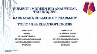 SUBJECT : MODERN BIO ANALYTICAL
TECHNIQUES
KARNATAKA COLLEGE OF PHARMACY
TOPIC : GEL ELECTROPHORESIS
SUBMITTED BY: SUBMITTED TO:
ABHISHEK Dr. HARSHA K. TRIPATHY
M. PHARM 2ST SEMESTER ASSOCIATE PROFESSOR
DEPT. OF PHARMACEUTICAL ANALYSIS DEPT. OF PHARMACEUTICAL ANALYSIS
KARNATAKA COLLEGE OF PHARMACY KARNATAKA COLLEGE OF PHARMCY
BANGALURU BANGALURU
1
KARNATAKA COLLEGE OF
PHARMACY
 