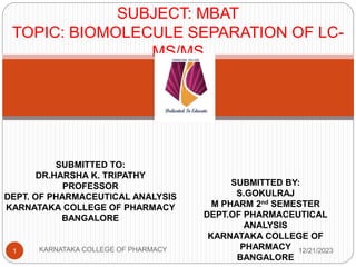 SUBJECT: MBAT
TOPIC: BIOMOLECULE SEPARATION OF LC-
MS/MS
SUBMITTED TO:
DR.HARSHA K. TRIPATHY
PROFESSOR
DEPT. OF PHARMACEUTICAL ANALYSIS
KARNATAKA COLLEGE OF PHARMACY
BANGALORE
SUBMITTED BY:
S.GOKULRAJ
M PHARM 2nd SEMESTER
DEPT.OF PHARMACEUTICAL
ANALYSIS
KARNATAKA COLLEGE OF
PHARMACY
BANGALORE
1 KARNATAKA COLLEGE OF PHARMACY 12/21/2023
 