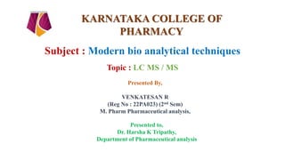 Subject : Modern bio analytical techniques
Topic : LC MS / MS
Presented By,
VENKATESAN R
(Reg No : 22PA023) (2nd Sem)
M. Pharm Pharmaceutical analysis,
Presented to,
Dr. Harsha K Tripathy,
Department of Pharmaceutical analysis
KARNATAKA COLLEGE OF
PHARMACY
 