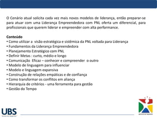 O Cenário atual solicita cada vez mais novos modelos de liderança, então preparar-se
para atuar com uma Liderança Empreendedora com PNL oferta um diferencial, para
profissionais que querem liderar e empreender com alta performance.
Conteúdo
• Como utilizar a visão estratégica e sistêmica da PNL voltada para Liderança
• Fundamentos da Liderança Empreendedora 
• Planejamento Estratégico com PNL  
• Definir Metas : curto, médio e longo
• Comunicação Eficaz – conhecer e compreender o outro 
• Modelo de linguagem para influenciar
• Modelo e linguagem expansiva
• Construção de relações empáticas e de confiança
• Como transformar os conflitos em aliança
• Hierarquia de critérios - uma ferramenta para gestão
• Gestão do Tempo
 