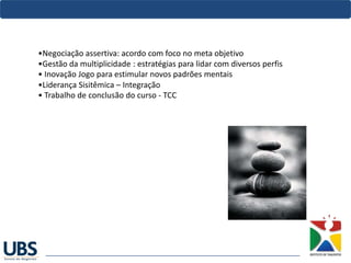 •Negociação assertiva: acordo com foco no meta objetivo 
•Gestão da multiplicidade : estratégias para lidar com diversos perfis 
• Inovação Jogo para estimular novos padrões mentais
•Liderança Sisitêmica – Integração 
• Trabalho de conclusão do curso - TCC
 
