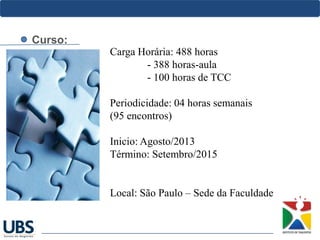 Curso:
Carga Horária: 488 horas
- 388 horas-aula
- 100 horas de TCC
Periodicidade: 04 horas semanais
(95 encontros)
Inicio: Agosto/2013
Término: Setembro/2015
Local: São Paulo – Sede da Faculdade
 