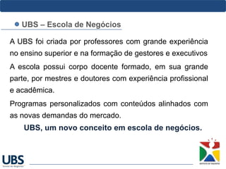 A UBS foi criada por professores com grande experiência
no ensino superior e na formação de gestores e executivos
A escola possui corpo docente formado, em sua grande
parte, por mestres e doutores com experiência profissional
e acadêmica.
Programas personalizados com conteúdos alinhados com
as novas demandas do mercado.
UBS, um novo conceito em escola de negócios.
UBS – Escola de Negócios
 
