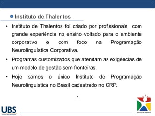• Instituto de Thalentos foi criado por profissionais com
grande experiência no ensino voltado para o ambiente
corporativo e com foco na Programação
Neurolinguística Corporativa.
• Programas customizados que atendam as exigências de
um modelo de gestão sem fronteiras.
• Hoje somos o único Instituto de Programação
Neurolinguistica no Brasil cadastrado no CRP.
.
Instituto de Thalentos
 