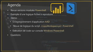 Agenda
• Revue versions modules Powershell
• Exemple d’une logique fictive à reproduire
• Demo
• Enregregistrement d’application AAD
• Revue de logique du script ./copyWorkspace.ps1 Powershell
• Exécution de code sur console Windows Powershell
• Questions
 