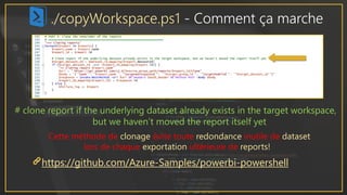 ./copyWorkspace.ps1 - Comment ça marche
https://github.com/Azure-Samples/powerbi-powershell
# clone report if the underlying dataset already exists in the target workspace,
but we haven’t moved the report itself yet
Cette méthode de clonage évite toute redondance inutile de dataset
lors de chaque exportation ultérieure de reports!
 
