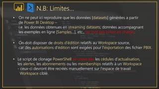 N.B: Limites…
• On ne peut ici reproduire que les données [datasets] générées a partir
de Power BI Desktop –
i.e. les données obtenues en streaming datasets, données accompagnant
les exemples en ligne [Samples…], etc., ne sont pas prises en charge.
• On doit disposer de droits d'édition relatifs au Workspace source,
car des autorisations d'édition sont exigées pour l'exportation des fichier PBIX.
• Le script de clonage PowerShell ne copie pas les cédules d'actualisation,
les alertes, les abonnements ou les memberships relatifs à un Workspace
- ceux-ci devront être recréés manuellement sur l'espace de travail
Workspace ciblé.
 