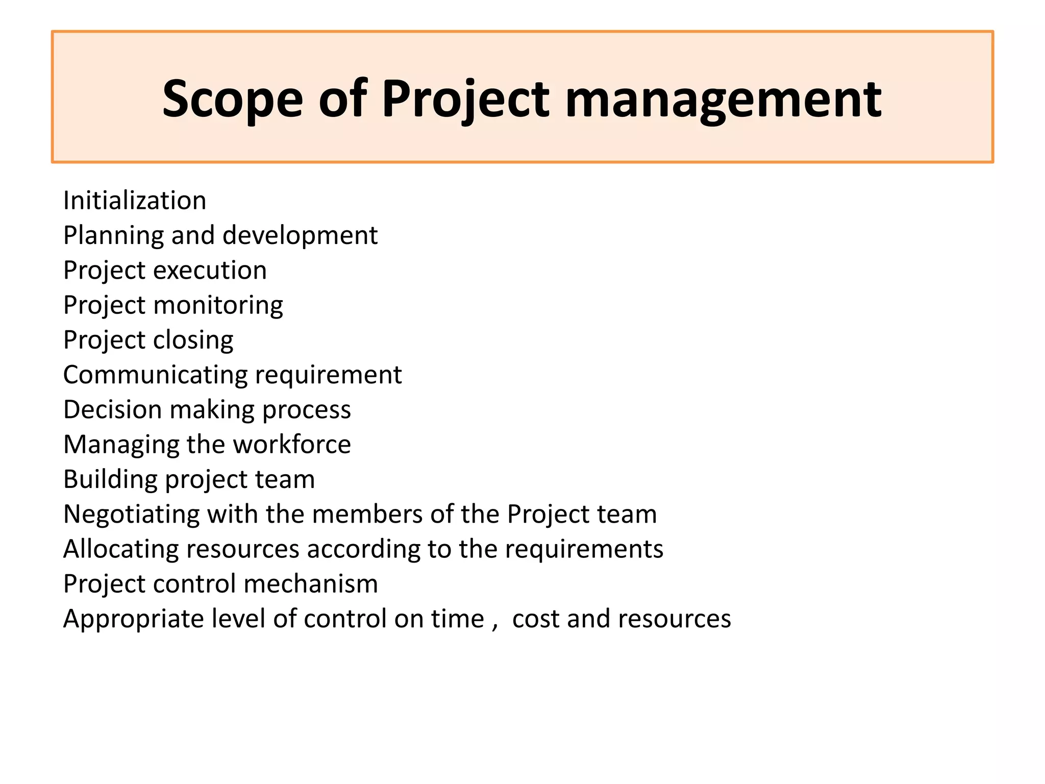 Scope of Project management
Initialization
Planning and development
Project execution
Project monitoring
Project closing
Communicating requirement
Decision making process
Managing the workforce
Building project team
Negotiating with the members of the Project team
Allocating resources according to the requirements
Project control mechanism
Appropriate level of control on time , cost and resources
 