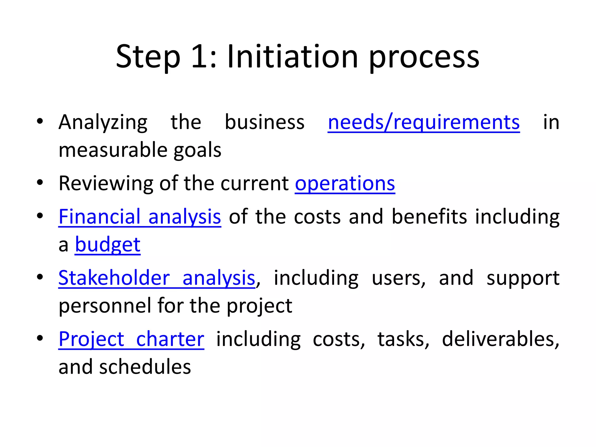 Step 1: Initiation process
• Analyzing the business needs/requirements in
measurable goals
• Reviewing of the current operations
• Financial analysis of the costs and benefits including
a budget
• Stakeholder analysis, including users, and support
personnel for the project
• Project charter including costs, tasks, deliverables,
and schedules
 