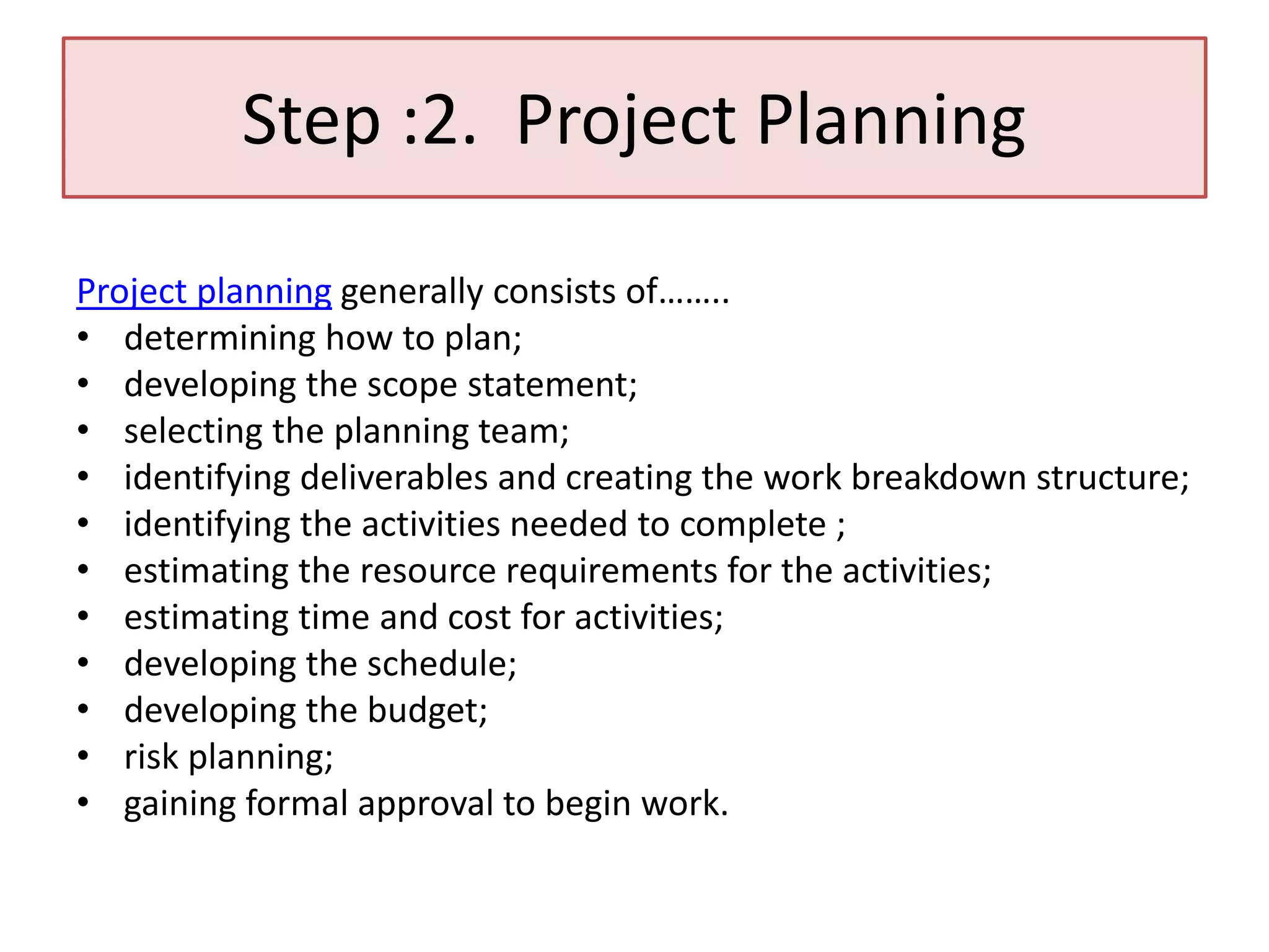 Step :2. Project Planning
Project planning generally consists of……..
• determining how to plan;
• developing the scope statement;
• selecting the planning team;
• identifying deliverables and creating the work breakdown structure;
• identifying the activities needed to complete ;
• estimating the resource requirements for the activities;
• estimating time and cost for activities;
• developing the schedule;
• developing the budget;
• risk planning;
• gaining formal approval to begin work.
 