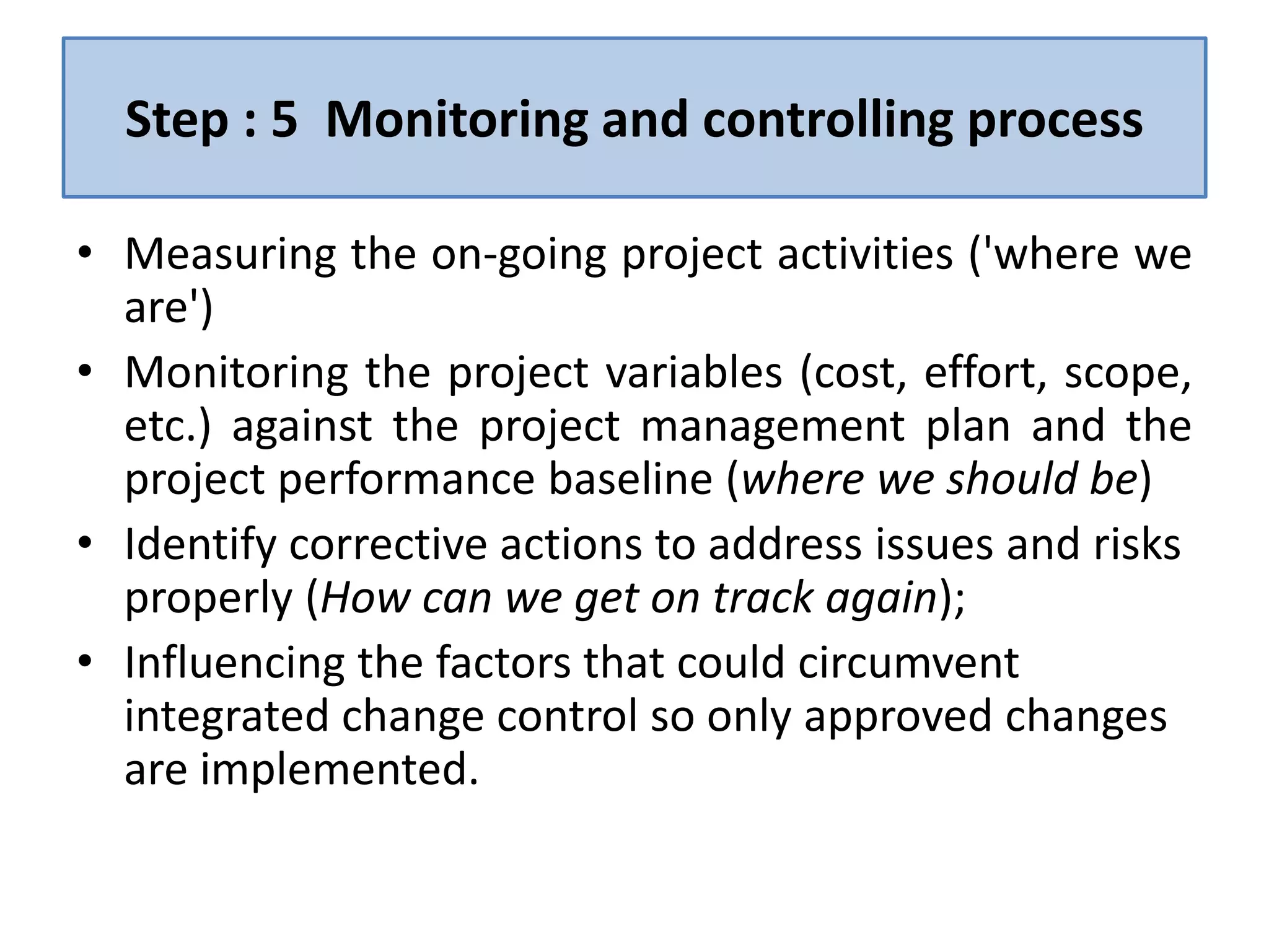 Step : 5 Monitoring and controlling process
• Measuring the on-going project activities ('where we
are')
• Monitoring the project variables (cost, effort, scope,
etc.) against the project management plan and the
project performance baseline (where we should be)
• Identify corrective actions to address issues and risks
properly (How can we get on track again);
• Influencing the factors that could circumvent
integrated change control so only approved changes
are implemented.
 