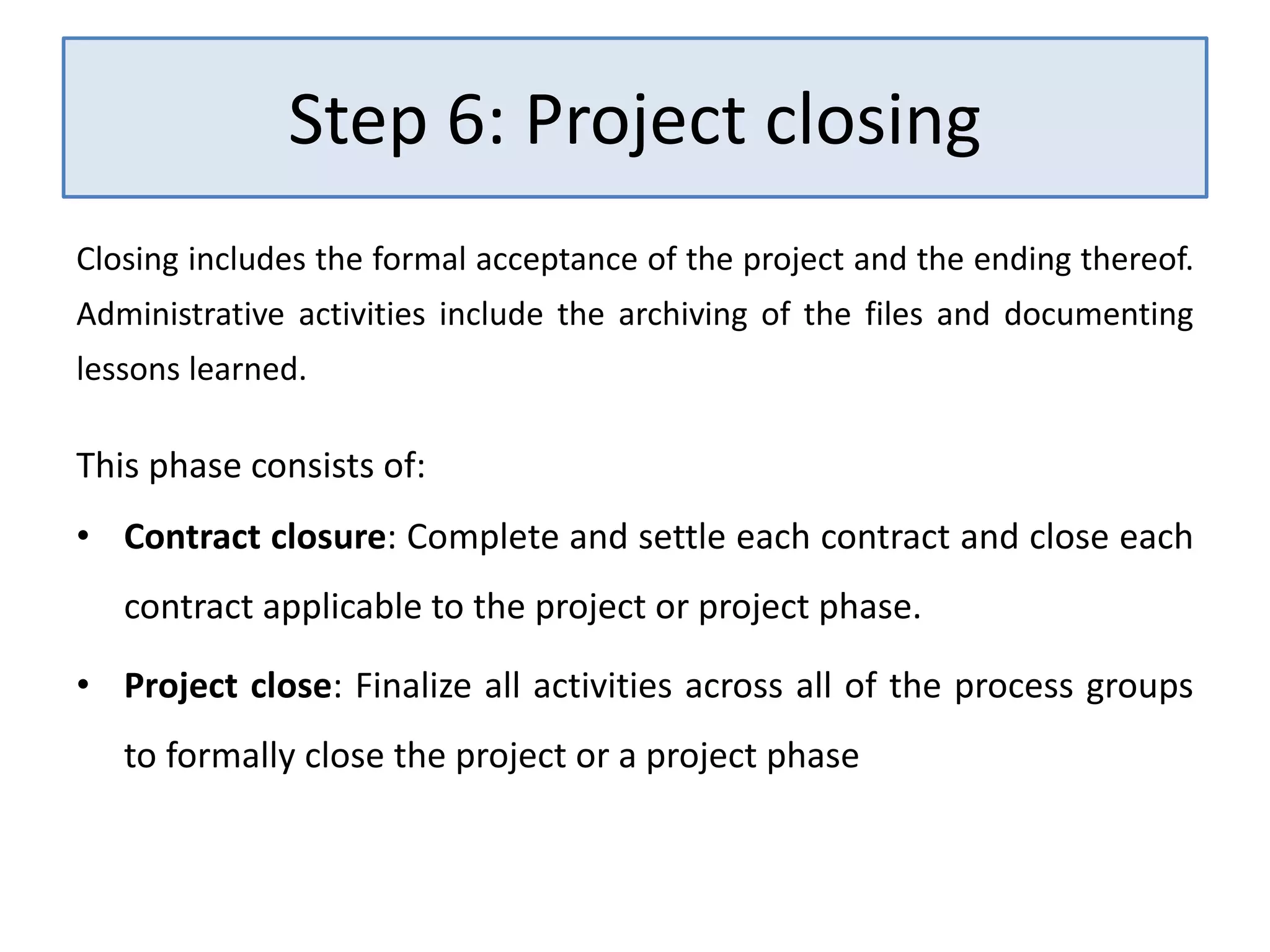 Step 6: Project closing
Closing includes the formal acceptance of the project and the ending thereof.
Administrative activities include the archiving of the files and documenting
lessons learned.
This phase consists of:
• Contract closure: Complete and settle each contract and close each
contract applicable to the project or project phase.
• Project close: Finalize all activities across all of the process groups
to formally close the project or a project phase
 