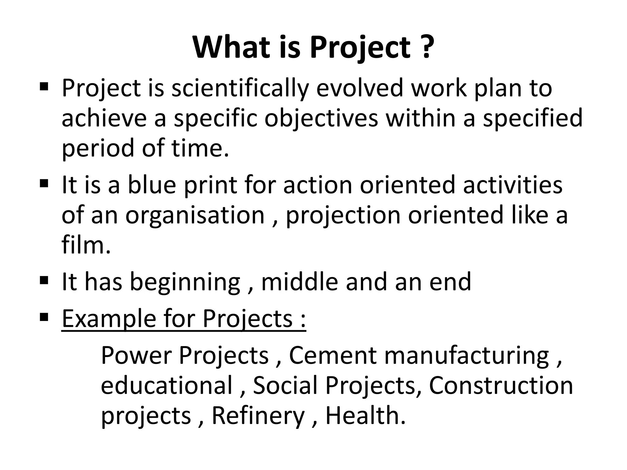 What is Project ?
 Project is scientifically evolved work plan to
achieve a specific objectives within a specified
period of time.
 It is a blue print for action oriented activities
of an organisation , projection oriented like a
film.
 It has beginning , middle and an end
 Example for Projects :
Power Projects , Cement manufacturing ,
educational , Social Projects, Construction
projects , Refinery , Health.
 