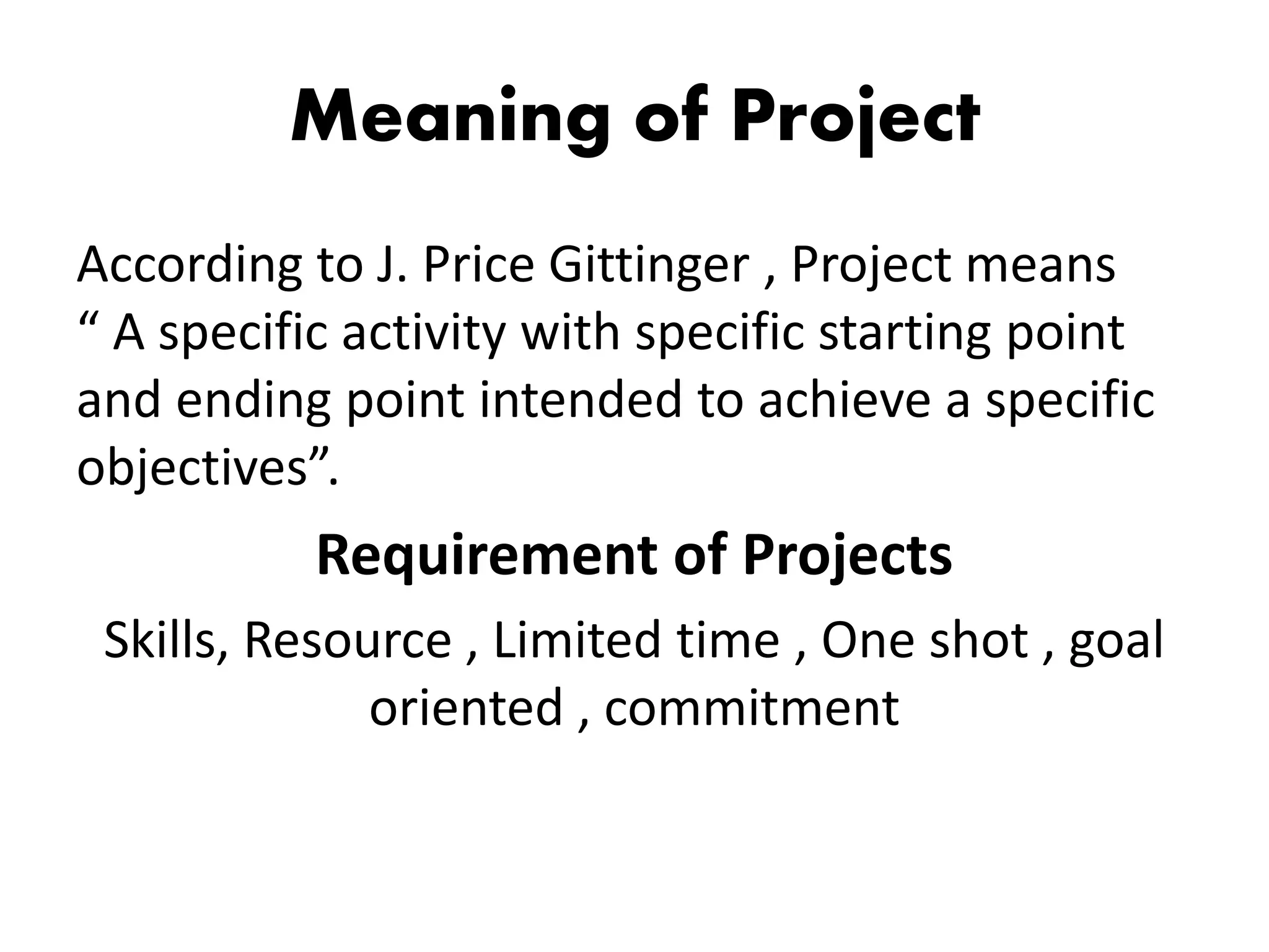 Meaning of Project
According to J. Price Gittinger , Project means
“ A specific activity with specific starting point
and ending point intended to achieve a specific
objectives”.
Requirement of Projects
Skills, Resource , Limited time , One shot , goal
oriented , commitment
 